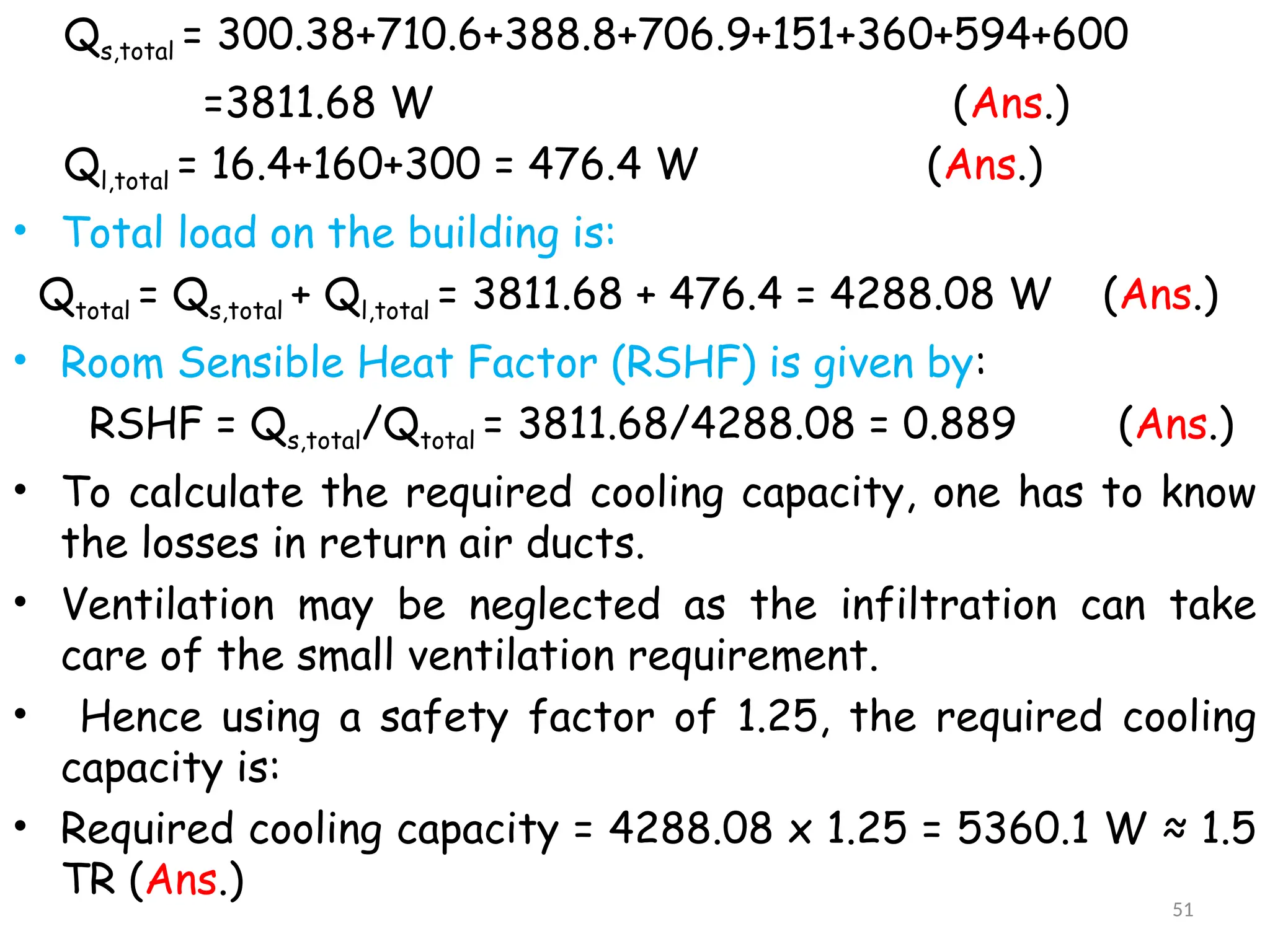 Qs,total = 300.38+710.6+388.8+706.9+151+360+594+600
=3811.68 W (Ans.)
Ql,total = 16.4+160+300 = 476.4 W (Ans.)
• Total load on the building is:
Qtotal = Qs,total + Ql,total = 3811.68 + 476.4 = 4288.08 W (Ans.)
• Room Sensible Heat Factor (RSHF) is given by:
RSHF = Qs,total/Qtotal = 3811.68/4288.08 = 0.889 (Ans.)
• To calculate the required cooling capacity, one has to know
the losses in return air ducts.
• Ventilation may be neglected as the infiltration can take
care of the small ventilation requirement.
• Hence using a safety factor of 1.25, the required cooling
capacity is:
• Required cooling capacity = 4288.08 x 1.25 = 5360.1 W ≈ 1.5
TR (Ans.)
51
 