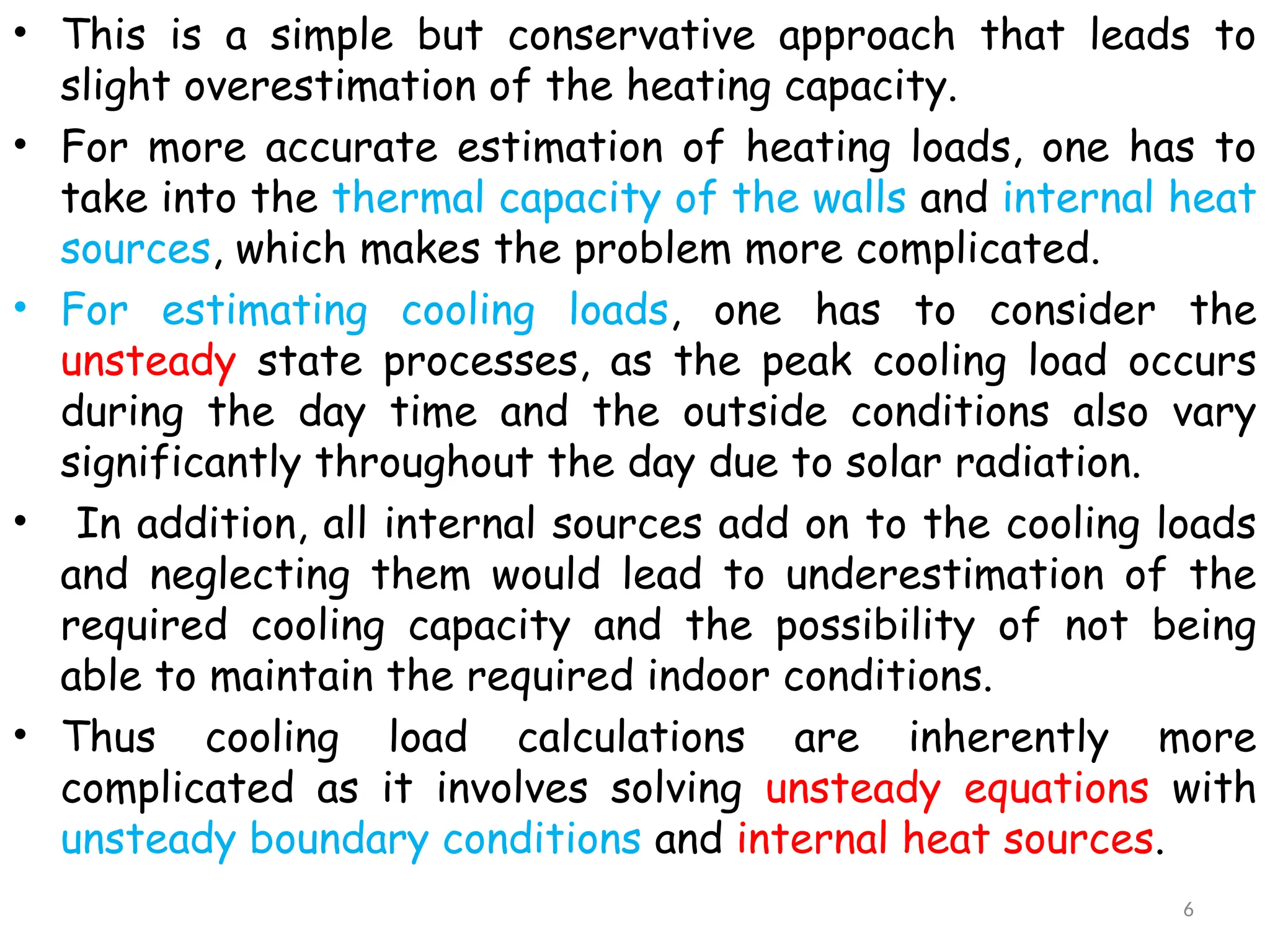 • This is a simple but conservative approach that leads to
slight overestimation of the heating capacity.
• For more accurate estimation of heating loads, one has to
take into the thermal capacity of the walls and internal heat
sources, which makes the problem more complicated.
• For estimating cooling loads, one has to consider the
unsteady state processes, as the peak cooling load occurs
during the day time and the outside conditions also vary
significantly throughout the day due to solar radiation.
• In addition, all internal sources add on to the cooling loads
and neglecting them would lead to underestimation of the
required cooling capacity and the possibility of not being
able to maintain the required indoor conditions.
• Thus cooling load calculations are inherently more
complicated as it involves solving unsteady equations with
unsteady boundary conditions and internal heat sources.
6
 