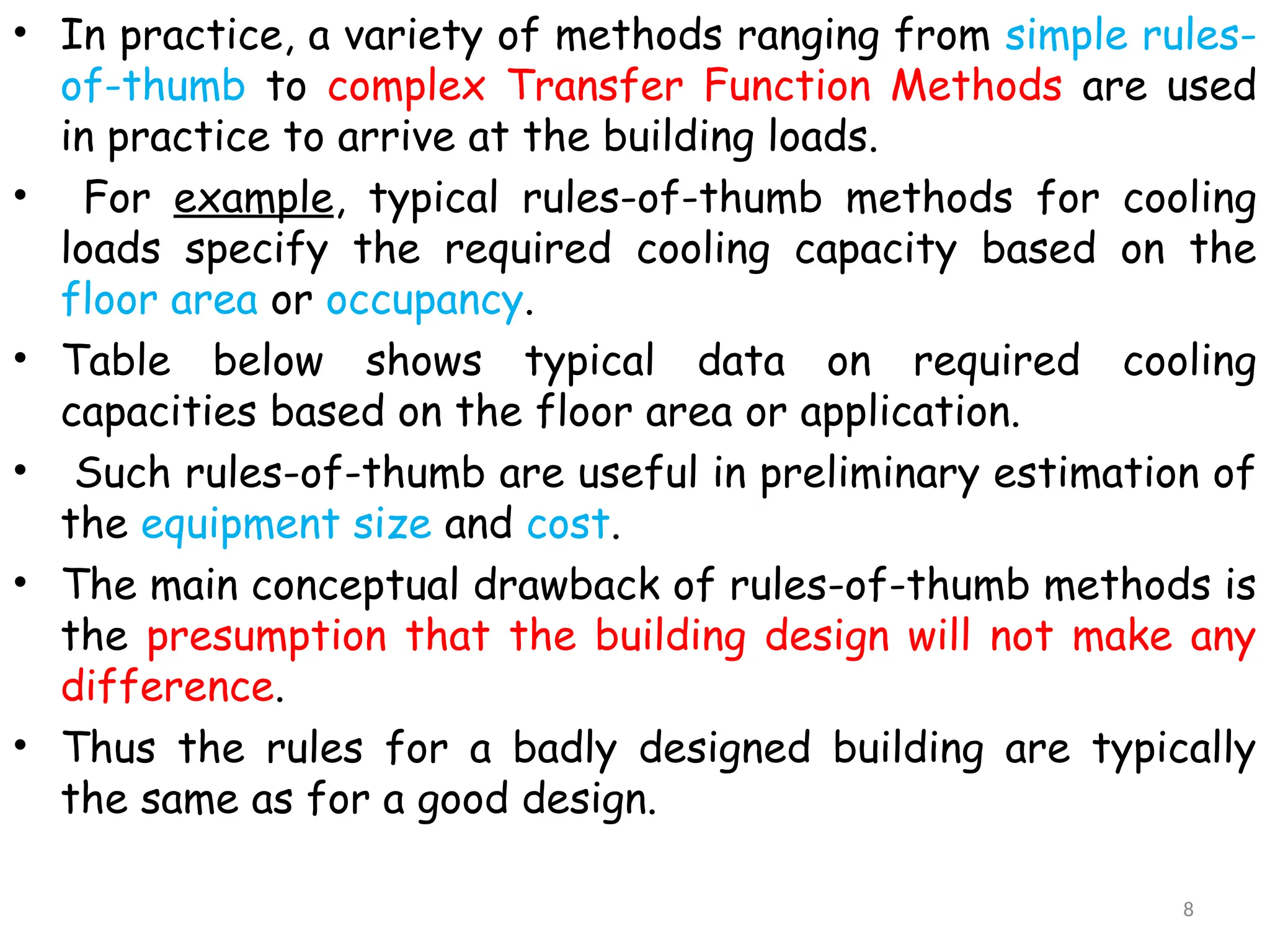 • In practice, a variety of methods ranging from simple rules-
of-thumb to complex Transfer Function Methods are used
in practice to arrive at the building loads.
• For example, typical rules-of-thumb methods for cooling
loads specify the required cooling capacity based on the
floor area or occupancy.
• Table below shows typical data on required cooling
capacities based on the floor area or application.
• Such rules-of-thumb are useful in preliminary estimation of
the equipment size and cost.
• The main conceptual drawback of rules-of-thumb methods is
the presumption that the building design will not make any
difference.
• Thus the rules for a badly designed building are typically
the same as for a good design.
8
 