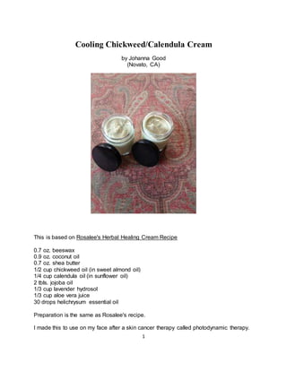 1
Cooling Chickweed/Calendula Cream
by Johanna Good
(Novato, CA)
This is based on Rosalee's Herbal Healing Cream Recipe
0.7 oz. beeswax
0.9 oz. coconut oil
0.7 oz. shea butter
1/2 cup chickweed oil (in sweet almond oil)
1/4 cup calendula oil (in sunflower oil)
2 tbls. jojoba oil
1/3 cup lavender hydrosol
1/3 cup aloe vera juice
30 drops helichrysum essential oil
Preparation is the same as Rosalee's recipe.
I made this to use on my face after a skin cancer therapy called photodynamic therapy.
 