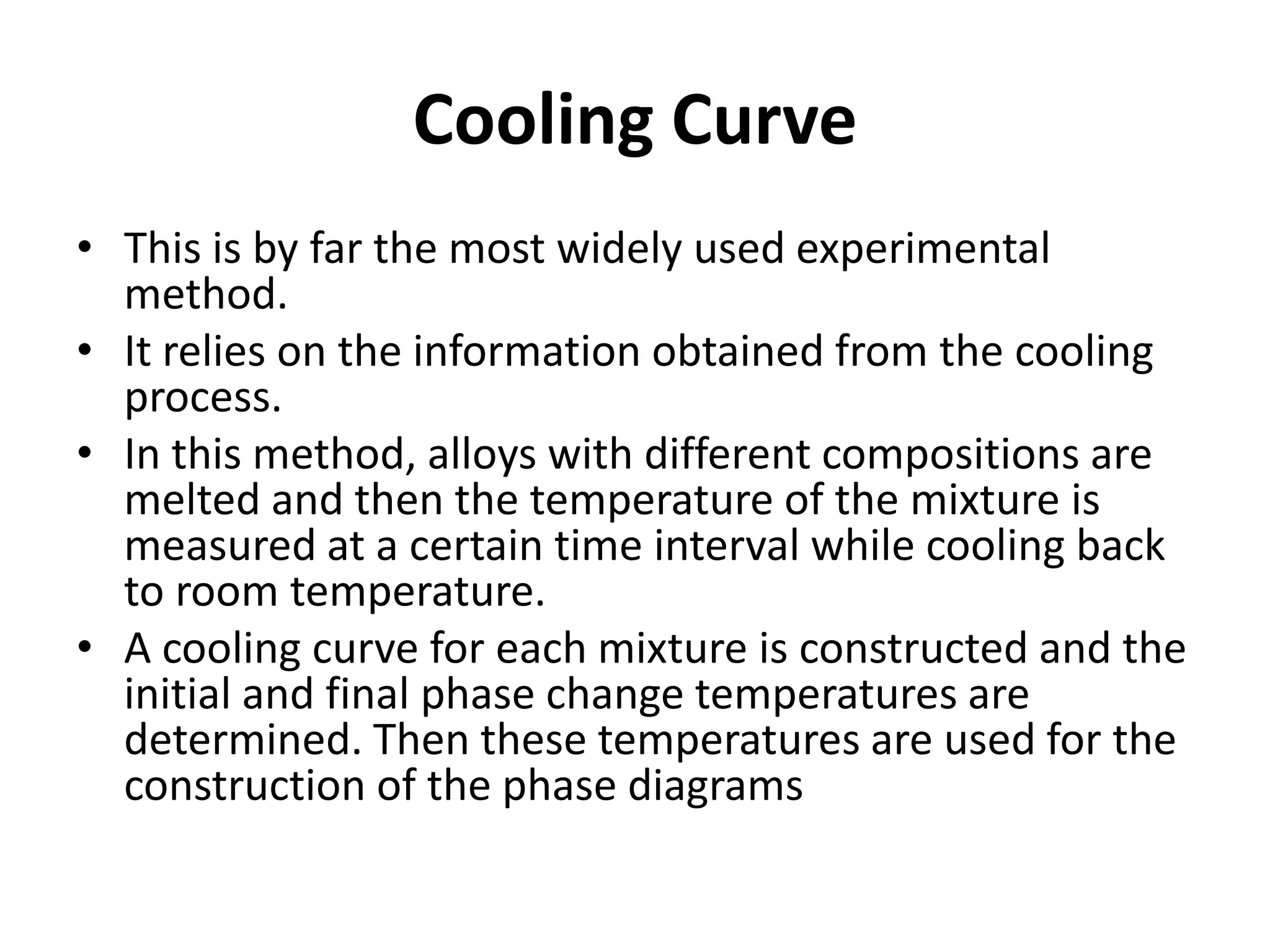 Cooling Curve
• This is by far the most widely used experimental
method.
• It relies on the information obtained from the cooling
process.
• In this method, alloys with different compositions are
melted and then the temperature of the mixture is
measured at a certain time interval while cooling back
to room temperature.
• A cooling curve for each mixture is constructed and the
initial and final phase change temperatures are
determined. Then these temperatures are used for the
construction of the phase diagrams