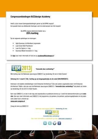 Congresaanbiedingen BiZZdesign Academy

Heeft u onze mooie trainingsaanbiedingen gezien op het BPM congres?
Een gouden kans op uitstekende trainingen over de onderwerpen van het congres!


                Als BPM congres deelnemer bieden wij u
                         25% korting

Op de volgende opleidingen en trainingen:


   •	   Agile Business, de Wendbare organisatie
   •	   Lean Green Belt Practitioner
   •	   Lean Six Sigma in 1 dag
   •	   Business Model Innovation in 1 dag


Zie hier voor meer informatie of mail ons op academy@bizzdesign.nl !




                  2013                 “Innovatie door verbinding!”


Met korting naar het Nationaal Jaarcongres EAM2013 op donderdag 30 mei in Hotel Houten!


Ontvang t/m 1 maart € 150,- korting op uw toegangsbewijs via de code EARLYBIRD2013.


Interesse in de laatste ontwikkelingen rond Enterprise Architectuur? Zien wat andere organisaties doen met Enterprise
Architectuur? Meld u dan aan voor het Nationaal Jaarcongres EAM2013: “Innovatie door verbinding!” dat plaats zal vinden
op donderdag 30 mei 2013 in Hotel Houten.


Kom naar EAM2013, en doe in één dag veel waardevolle en praktische kennis op. U vindt het deelnameformulier op de web-
site. Ook voor meer informatie over EAM2013, het programma, de sprekers, de partners, partnermogelijkheden en de prakti-
sche zaken kunt u terecht op:
www.eam-congres.nl.


Graag tot ziens op EAM2013!
                                        Nationaal Jaarcongres EAM2013 donderdag 30 mei

                                                                 2013
                                                   Innovatie door verbinding!
                                Voor meer informatie en inschrijven ga naar www.eam-congres.nl


                                                    in
 