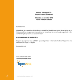 Nationaal Jaarcongres 2013
Business Process Management
Woensdag 13 november 2013
Van der Valt Hotel te Houten

Geachte deelnemer,
Graag willen we van de gelegenheid gebruik maken om u nogmaals heel hartelijk te danken voor uw bijdrage aan deze dag. In
het bijzonder willen we de programmacommissie bedanken voor het waarborgen van een onafhankelijk congres. Zonder u allen
was het niet mogelijk geweest om deze resultaten te behalen.
BPM2013 is beoordeeld met gemiddeld een 8!
Graag zien wij u volgend jaar terug op BPM2014 op woensdag 1 oktober in Hotel Houten, houdt voor het programma onze
website www.bpm-congres.nl in de gaten!
Met vriendelijke groet,

Leonie van Heezik & Ellen Postma
Congresorganisatie BPM Congres

2

BPM Cooling Down Magazine 2013

 