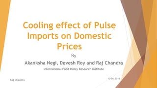 Cooling effect of Pulse
Imports on Domestic
Prices
By
Akanksha Negi, Devesh Roy and Raj Chandra
International Food Policy Research Institute
Raj Chandra
10-06-2016
 