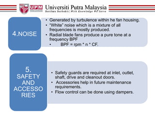 • Generated by turbulence within he fan housing.
• “White” noise which is a mixture of all
frequencies is mostly produced.
• Radial blade fans produce a pure tone at a
frequency BPF
• BPF = rpm * n * CF.
4.NOISE
• Safety guards are required at inlet, outlet,
shaft, drive and cleanout doors.
• Accessories help in future maintenance
requirements.
• Flow control can be done using dampers.
5.
SAFETY
AND
ACCESSO
RIES
 