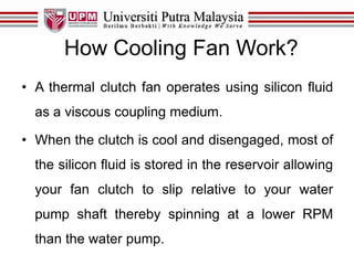 How Cooling Fan Work?
• A thermal clutch fan operates using silicon fluid
as a viscous coupling medium.
• When the clutch is cool and disengaged, most of
the silicon fluid is stored in the reservoir allowing
your fan clutch to slip relative to your water
pump shaft thereby spinning at a lower RPM
than the water pump.
 