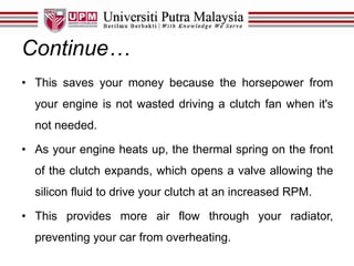 Continue…
• This saves your money because the horsepower from
your engine is not wasted driving a clutch fan when it's
not needed.
• As your engine heats up, the thermal spring on the front
of the clutch expands, which opens a valve allowing the
silicon fluid to drive your clutch at an increased RPM.
• This provides more air flow through your radiator,
preventing your car from overheating.
 