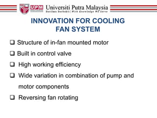 INNOVATION FOR COOLING
FAN SYSTEM
 Structure of in-fan mounted motor
 Built in control valve
 High working efficiency
 Wide variation in combination of pump and
motor components
 Reversing fan rotating
 