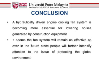 CONCLUSION
• A hydraulically driven engine cooling fan system is
becoming more essential for lowering noises
generated by construction equipment
• It seems the fan system will remain as effective as
ever in the future since people will further intensify
attention to the issue of protecting the global
environment
 
