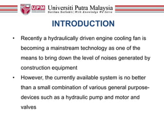 INTRODUCTION
• Recently a hydraulically driven engine cooling fan is
becoming a mainstream technology as one of the
means to bring down the level of noises generated by
construction equipment
• However, the currently available system is no better
than a small combination of various general purpose-
devices such as a hydraulic pump and motor and
valves
 
