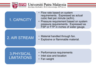 • Flow rate based on system
requirements. Expressed as actual
cubic feet per minute (acfm).
• Pressure requirement based on system
pressure requirements. Expressed as
FSP or FTP in inches of water gauge.
1. CAPACITY
• Material handled through fan.
• Explosive or flammable material.2. AIR STREAM
• Performance requirements
• Inlet size and location
• Fan weight
3.PHYSICAL
LIMITATIONS
 