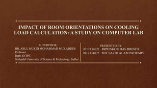 IMPACT OF ROOM ORIENTATIONS ON COOLING
LOAD CALCULATION: A STUDY ON COMPUTER LAB
PRESENTED BY:
2017334021 DIPONKOR DAS BRINTO
2017334025 MD. SAZID ALAM PATWARY
SUPERVISOR:
DR. ABUL MUKID MOHAMMAD MUKADDES
Professor
Dept. Of IPE
Shahjalal University of Science & Technology, Sylhet
 