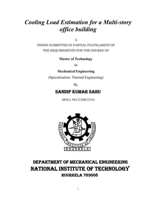 i
Cooling Load Estimation for a Multi-story
office building
A
THESIS SUBMITTED IN PARTIAL FULFILLMENT OF
THE REQUIREMENTS FOR THE DEGREE OF
Master of Technology
In
Mechanical Engineering
(Specialization: Thermal Engineering)
By
SANDIP KUMAR SAHU
(ROLL NO 212ME3318)
DEPARTMENT OF MECHANICAL ENGINEERING
NATIONAL INSTITUTE OF TECHNOLOGY
ROURKELA 769008
 
