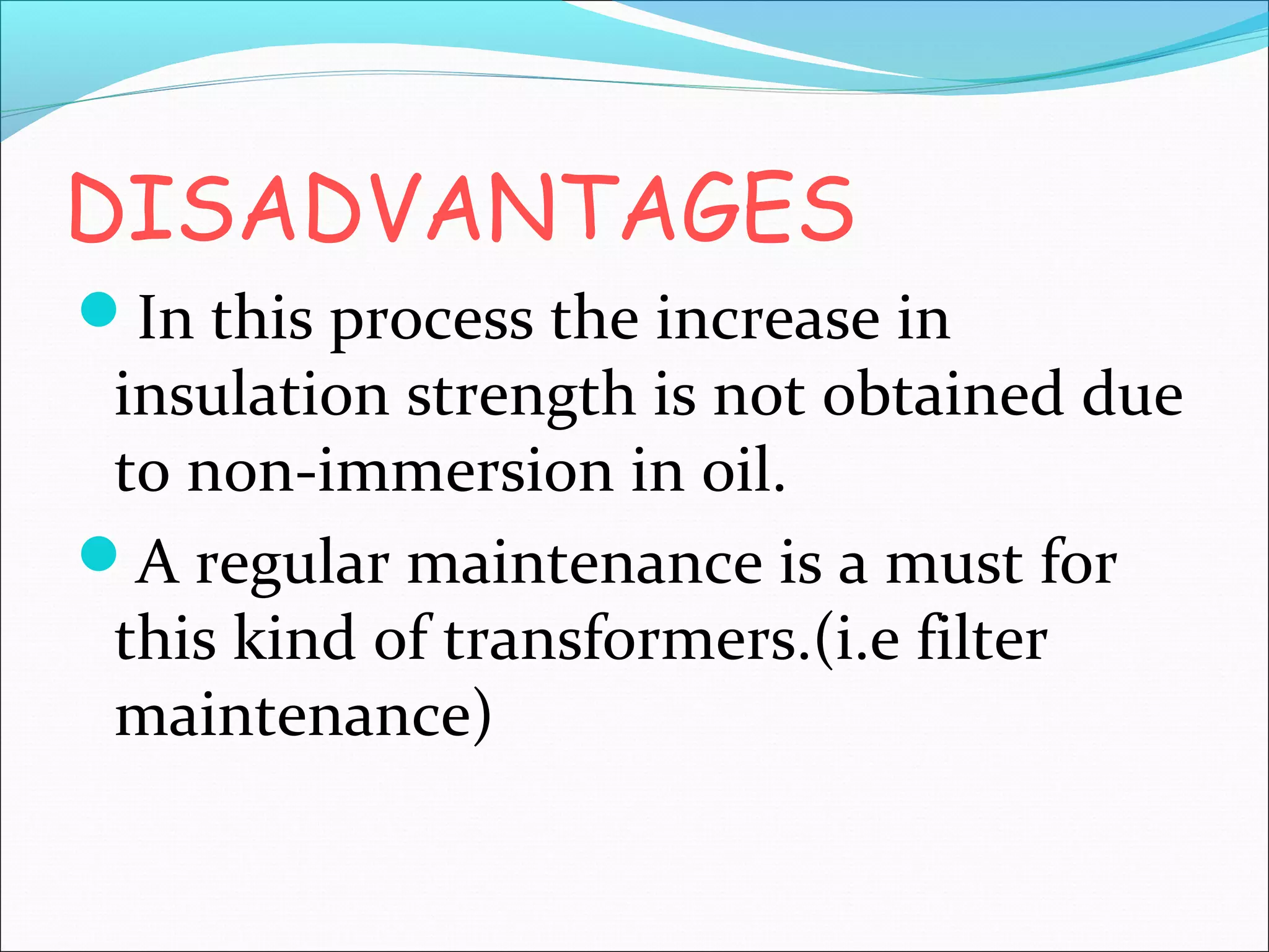 DISADVANTAGES
In this process the increase in

insulation strength is not obtained due
to non-immersion in oil.
A regular maintenance is a must for
this kind of transformers.(i.e filter
maintenance)

 