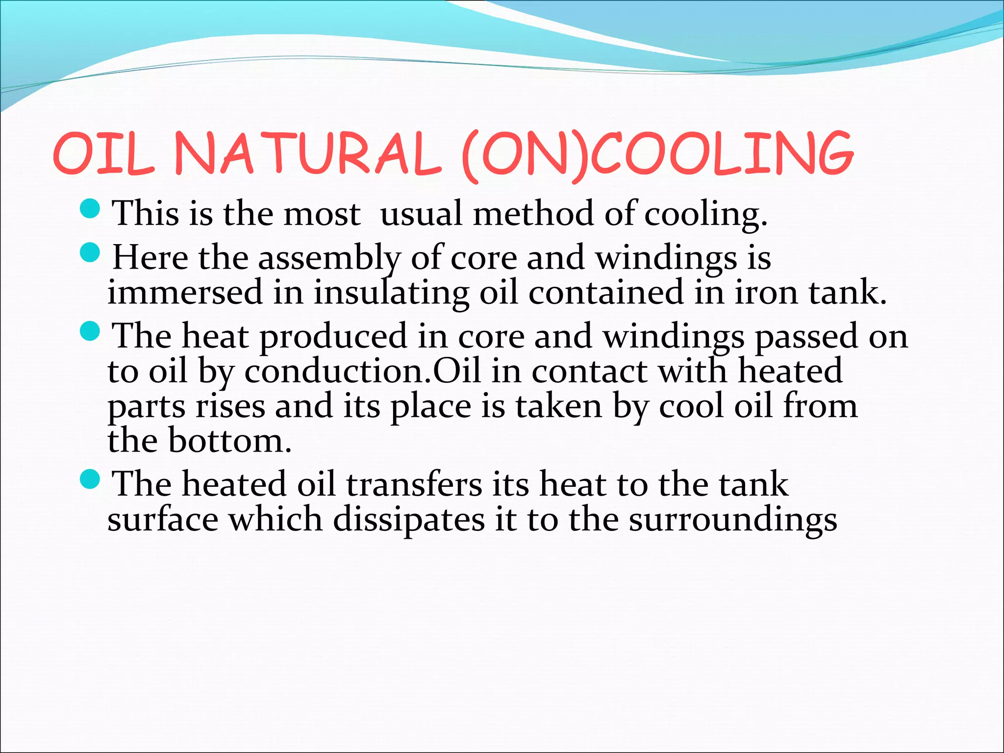 OIL NATURAL (ON)COOLING
This is the most usual method of cooling.
Here the assembly of core and windings is

immersed in insulating oil contained in iron tank.
The heat produced in core and windings passed on
to oil by conduction.Oil in contact with heated
parts rises and its place is taken by cool oil from
the bottom.
The heated oil transfers its heat to the tank
surface which dissipates it to the surroundings

 