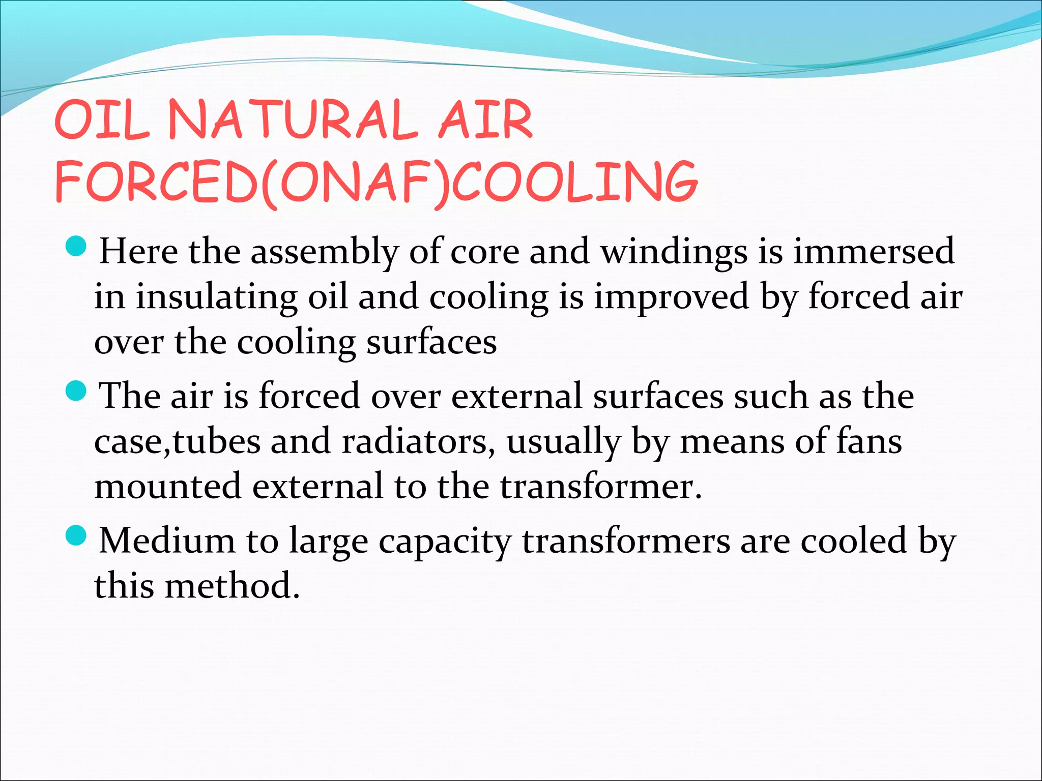 OIL NATURAL AIR
FORCED(ONAF)COOLING
Here the assembly of core and windings is immersed

in insulating oil and cooling is improved by forced air
over the cooling surfaces
The air is forced over external surfaces such as the
case,tubes and radiators, usually by means of fans
mounted external to the transformer.
Medium to large capacity transformers are cooled by
this method.

 