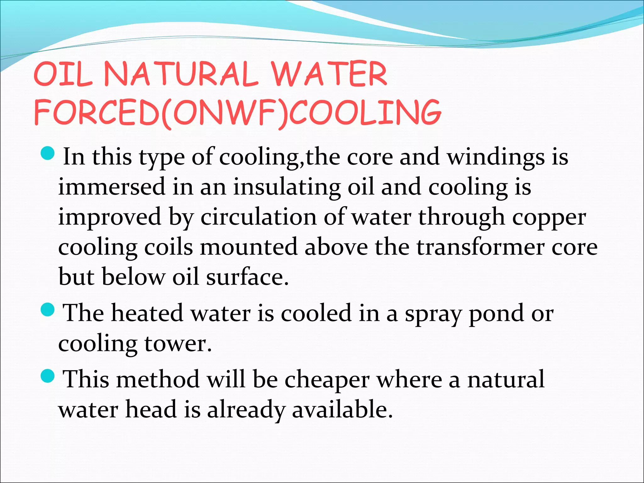 OIL NATURAL WATER
FORCED(ONWF)COOLING
In this type of cooling,the core and windings is

immersed in an insulating oil and cooling is
improved by circulation of water through copper
cooling coils mounted above the transformer core
but below oil surface.
The heated water is cooled in a spray pond or
cooling tower.
This method will be cheaper where a natural
water head is already available.

 