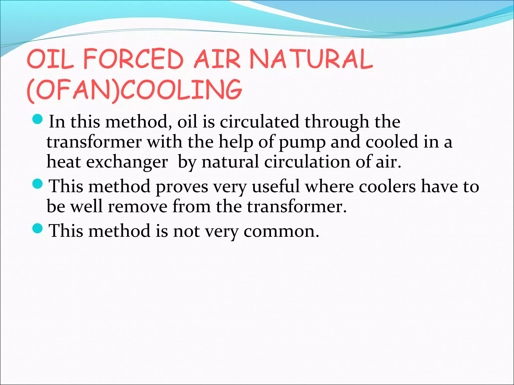 OIL FORCED AIR NATURAL
(OFAN)COOLING
In this method, oil is circulated through the

transformer with the help of pump and cooled in a
heat exchanger by natural circulation of air.
This method proves very useful where coolers have to
be well remove from the transformer.
This method is not very common.

 