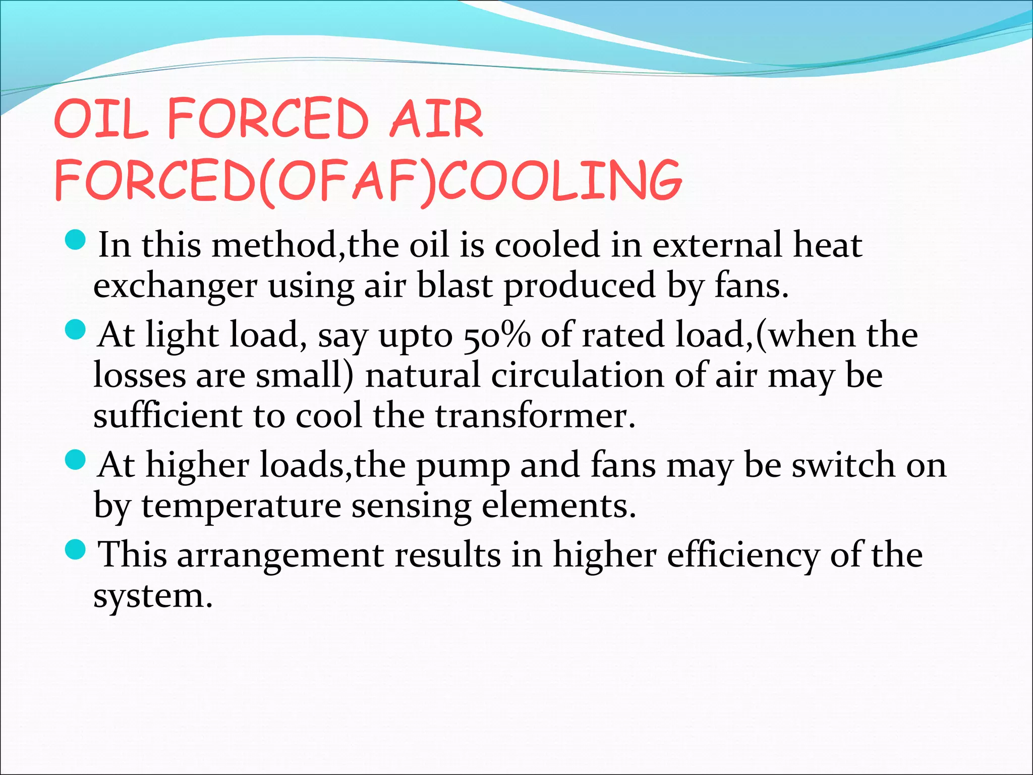 OIL FORCED AIR
FORCED(OFAF)COOLING
In this method,the oil is cooled in external heat

exchanger using air blast produced by fans.
At light load, say upto 50% of rated load,(when the
losses are small) natural circulation of air may be
sufficient to cool the transformer.
At higher loads,the pump and fans may be switch on
by temperature sensing elements.
This arrangement results in higher efficiency of the
system.

 