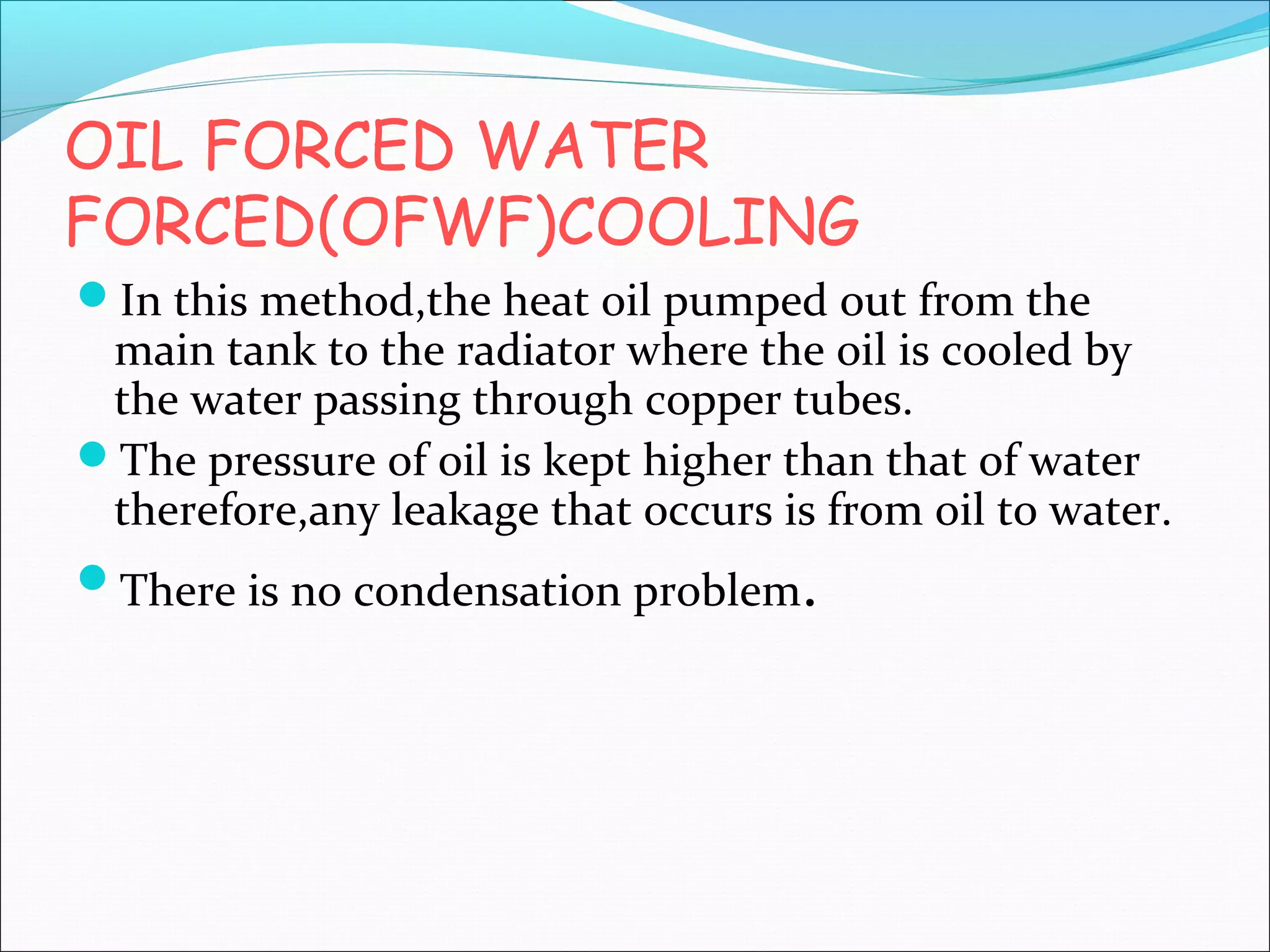 OIL FORCED WATER
FORCED(OFWF)COOLING
In this method,the heat oil pumped out from the

main tank to the radiator where the oil is cooled by
the water passing through copper tubes.
The pressure of oil is kept higher than that of water
therefore,any leakage that occurs is from oil to water.
There is no condensation problem.

 
