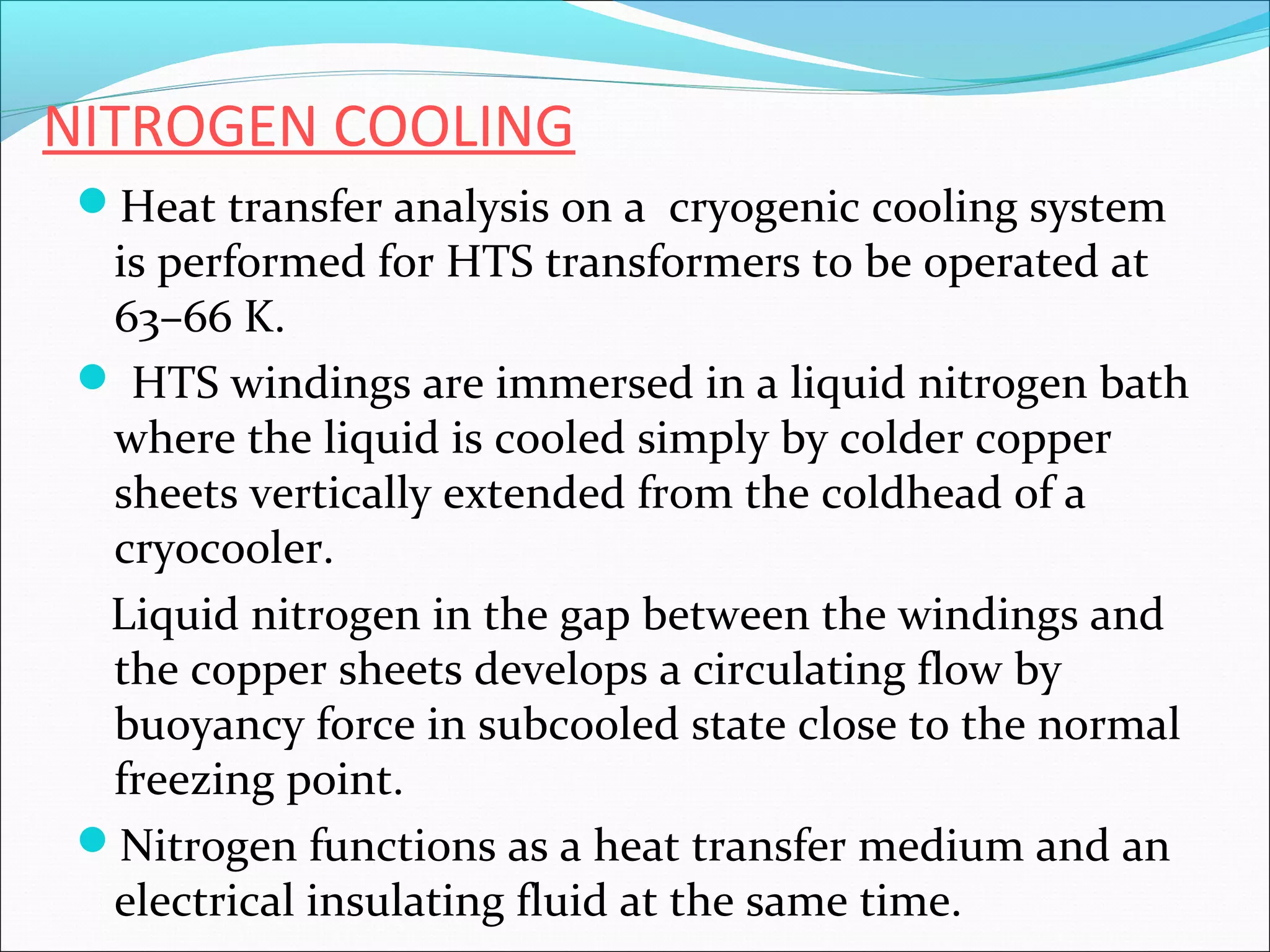NITROGEN COOLING
Heat transfer analysis on a cryogenic cooling system

is performed for HTS transformers to be operated at
63–66 K.
 HTS windings are immersed in a liquid nitrogen bath
where the liquid is cooled simply by colder copper
sheets vertically extended from the coldhead of a
cryocooler.
Liquid nitrogen in the gap between the windings and
the copper sheets develops a circulating flow by
buoyancy force in subcooled state close to the normal
freezing point.
Nitrogen functions as a heat transfer medium and an
electrical insulating fluid at the same time.

 