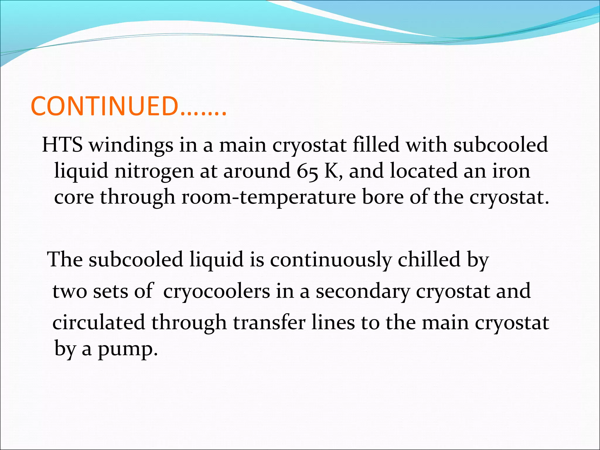 CONTINUED…….
HTS windings in a main cryostat filled with subcooled
liquid nitrogen at around 65 K, and located an iron
core through room-temperature bore of the cryostat.
The subcooled liquid is continuously chilled by
two sets of cryocoolers in a secondary cryostat and
circulated through transfer lines to the main cryostat
by a pump.

 