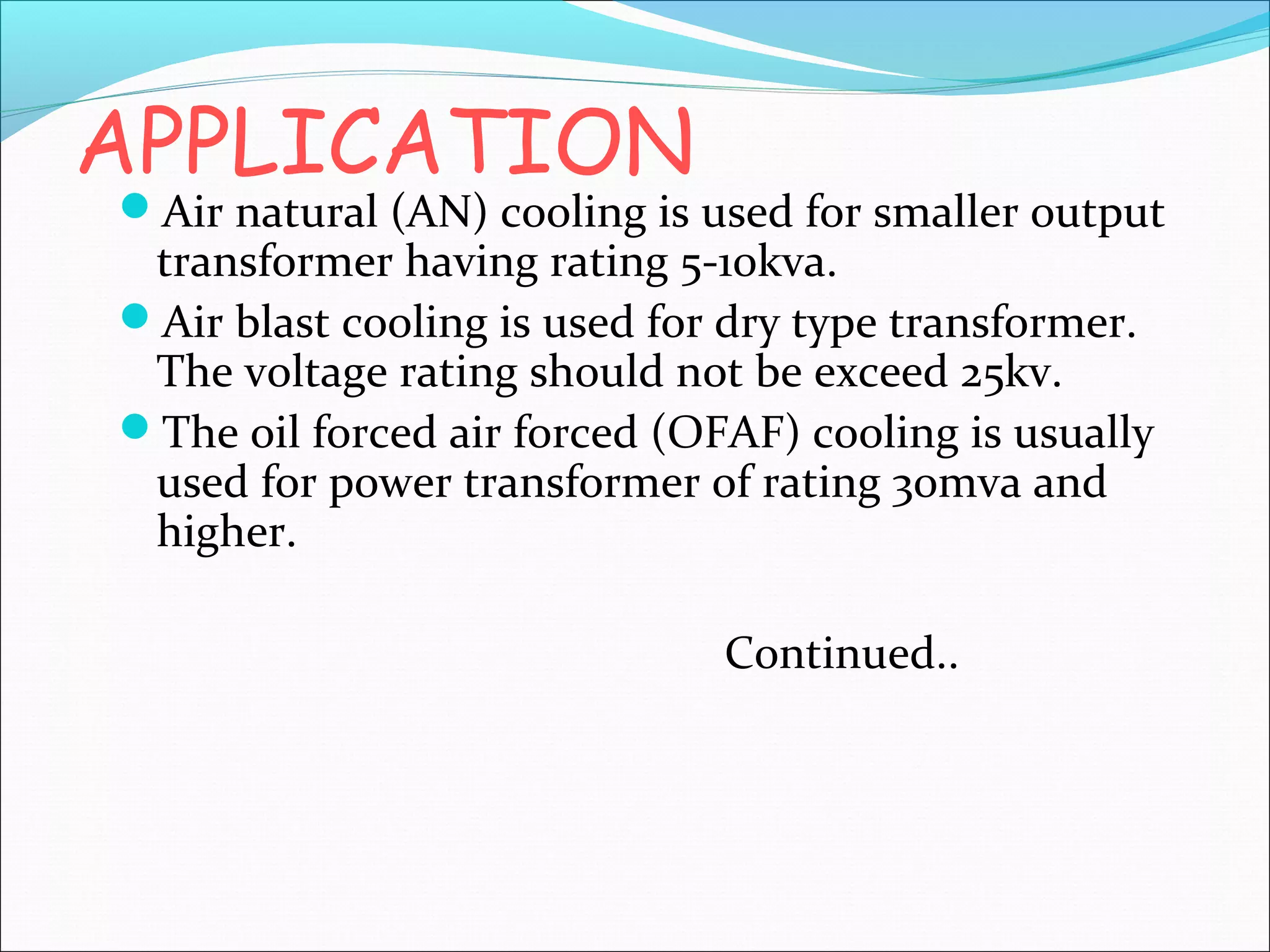 APPLICATION

Air natural (AN) cooling is used for smaller output

transformer having rating 5-10kva.
Air blast cooling is used for dry type transformer.
The voltage rating should not be exceed 25kv.
The oil forced air forced (OFAF) cooling is usually
used for power transformer of rating 30mva and
higher.
Continued..

 
