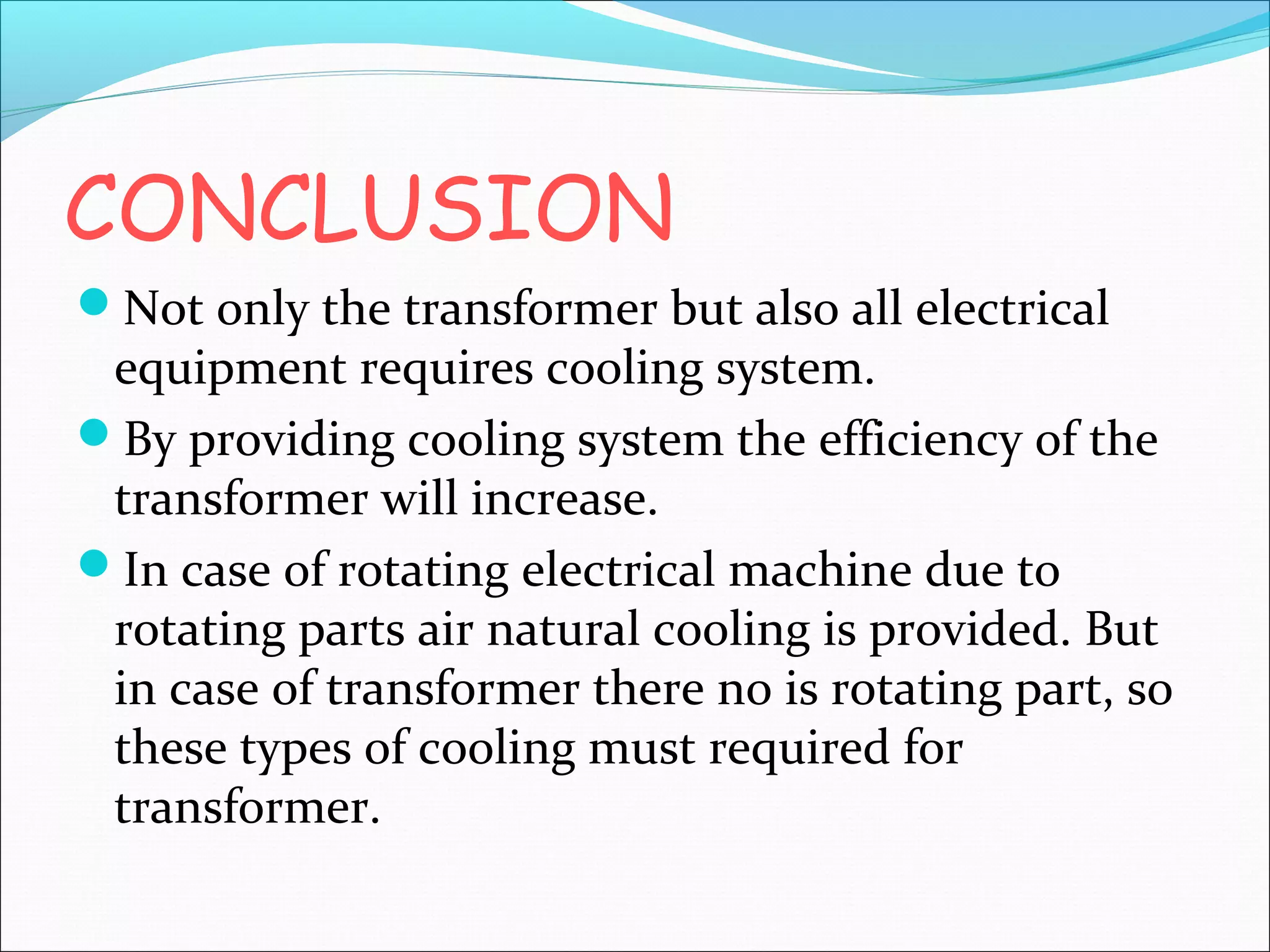CONCLUSION
Not only the transformer but also all electrical

equipment requires cooling system.
By providing cooling system the efficiency of the
transformer will increase.
In case of rotating electrical machine due to
rotating parts air natural cooling is provided. But
in case of transformer there no is rotating part, so
these types of cooling must required for
transformer.

 