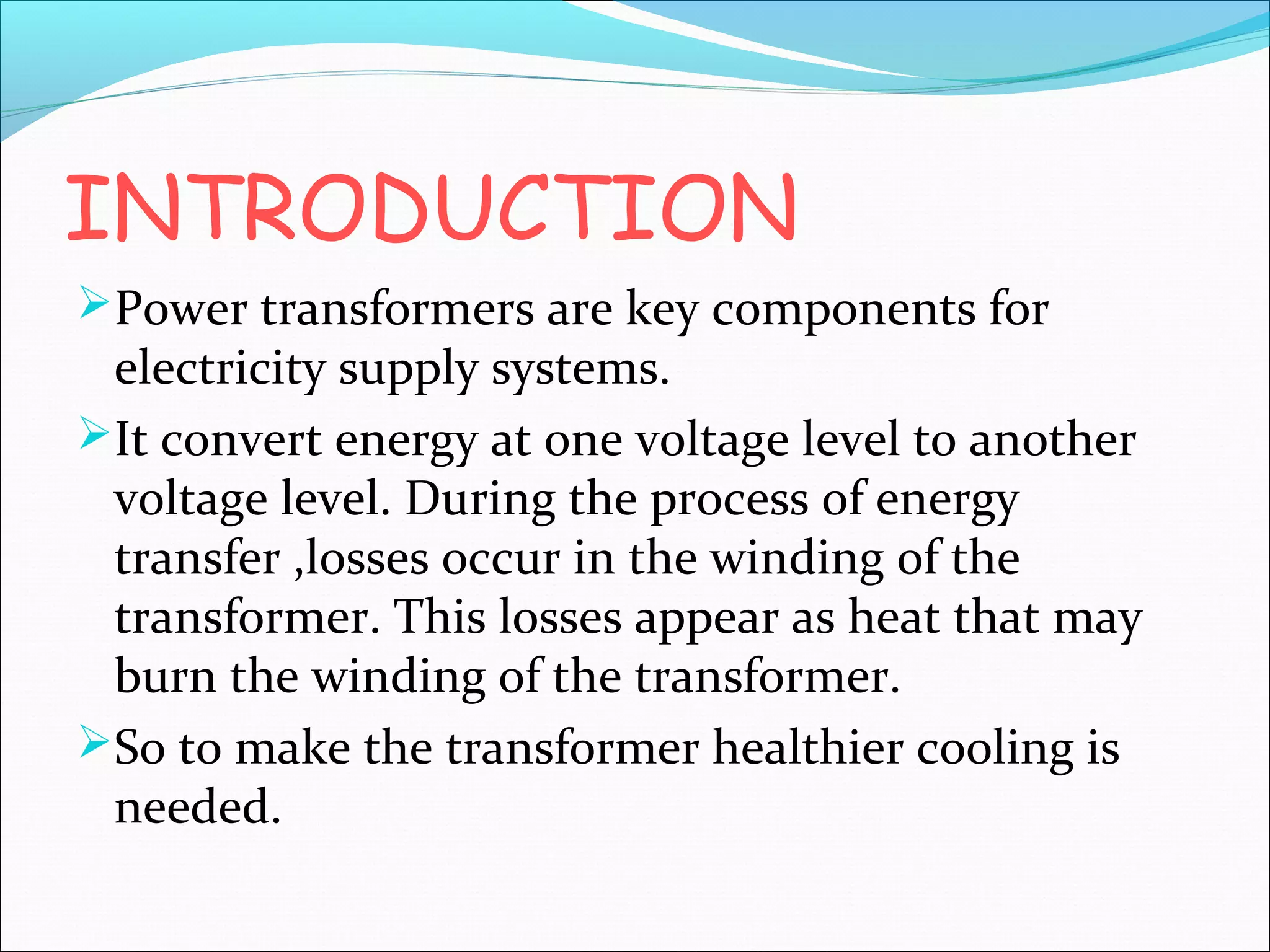 INTRODUCTION
Power transformers are key components for

electricity supply systems.
It convert energy at one voltage level to another
voltage level. During the process of energy
transfer ,losses occur in the winding of the
transformer. This losses appear as heat that may
burn the winding of the transformer.
So to make the transformer healthier cooling is
needed.

 