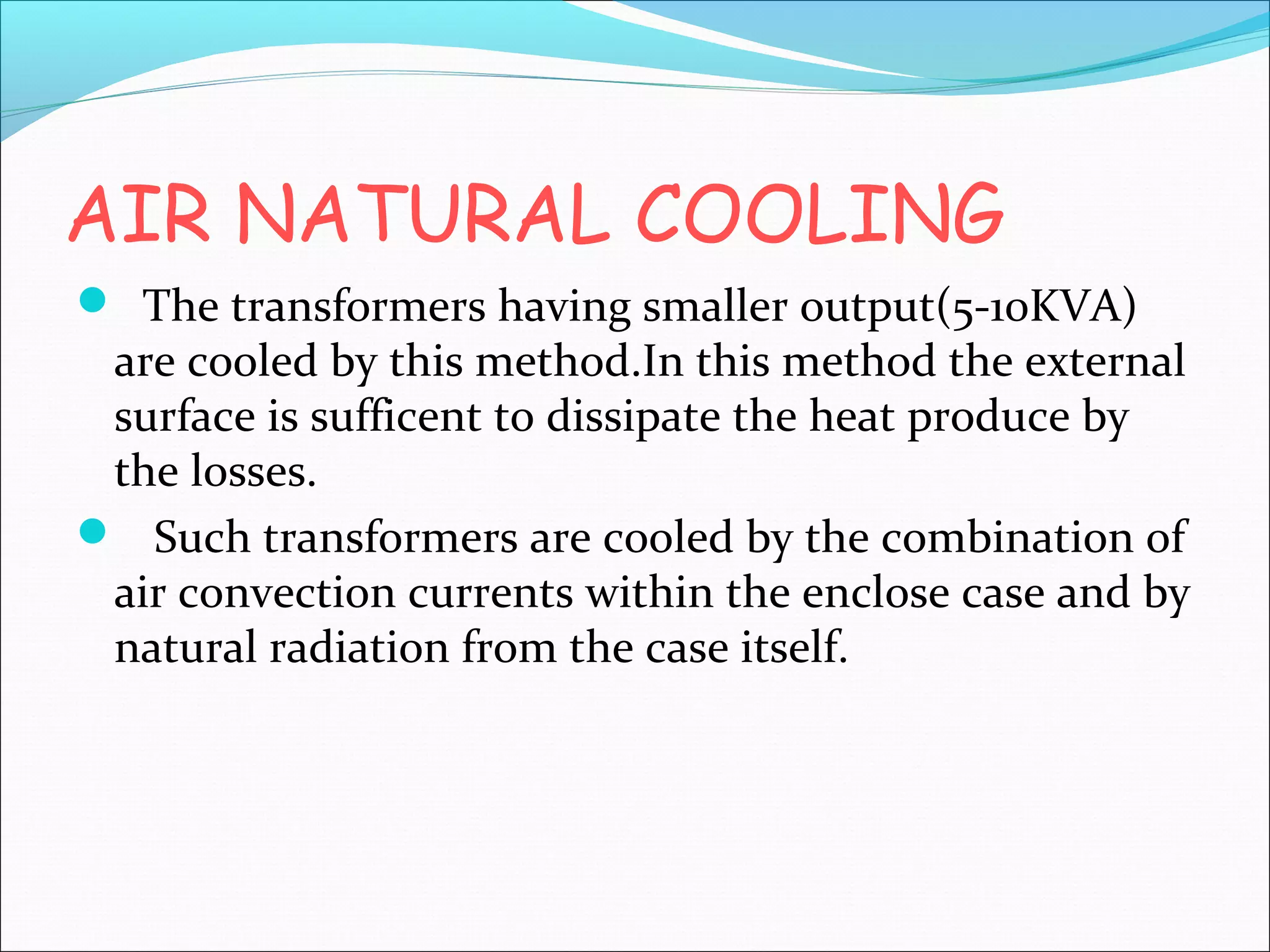 AIR NATURAL COOLING
 The transformers having smaller output(5-10KVA)

are cooled by this method.In this method the external
surface is sufficent to dissipate the heat produce by
the losses.
 Such transformers are cooled by the combination of
air convection currents within the enclose case and by
natural radiation from the case itself.

 