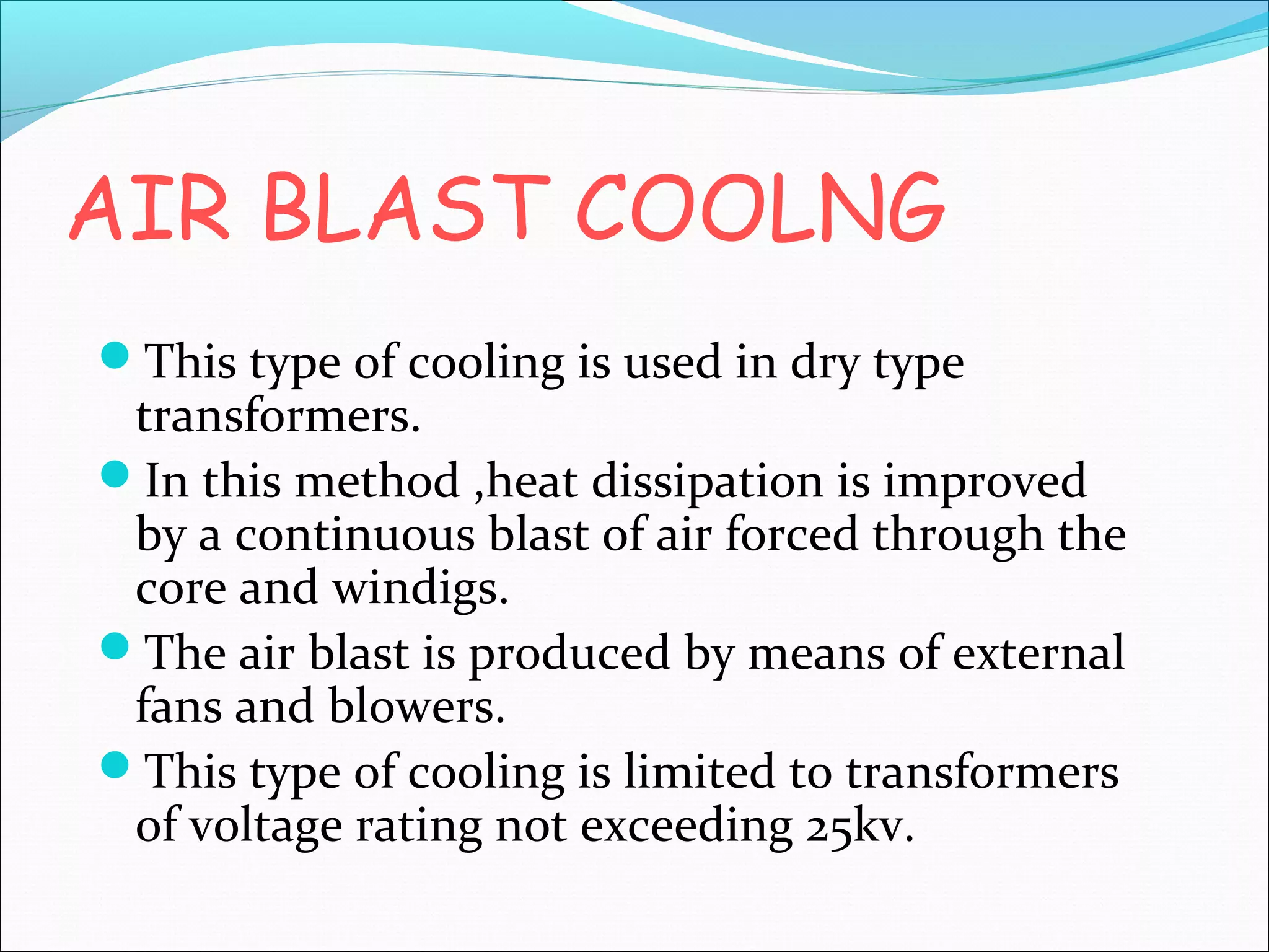 AIR BLAST COOLNG
This type of cooling is used in dry type

transformers.
In this method ,heat dissipation is improved
by a continuous blast of air forced through the
core and windigs.
The air blast is produced by means of external
fans and blowers.
This type of cooling is limited to transformers
of voltage rating not exceeding 25kv.

 