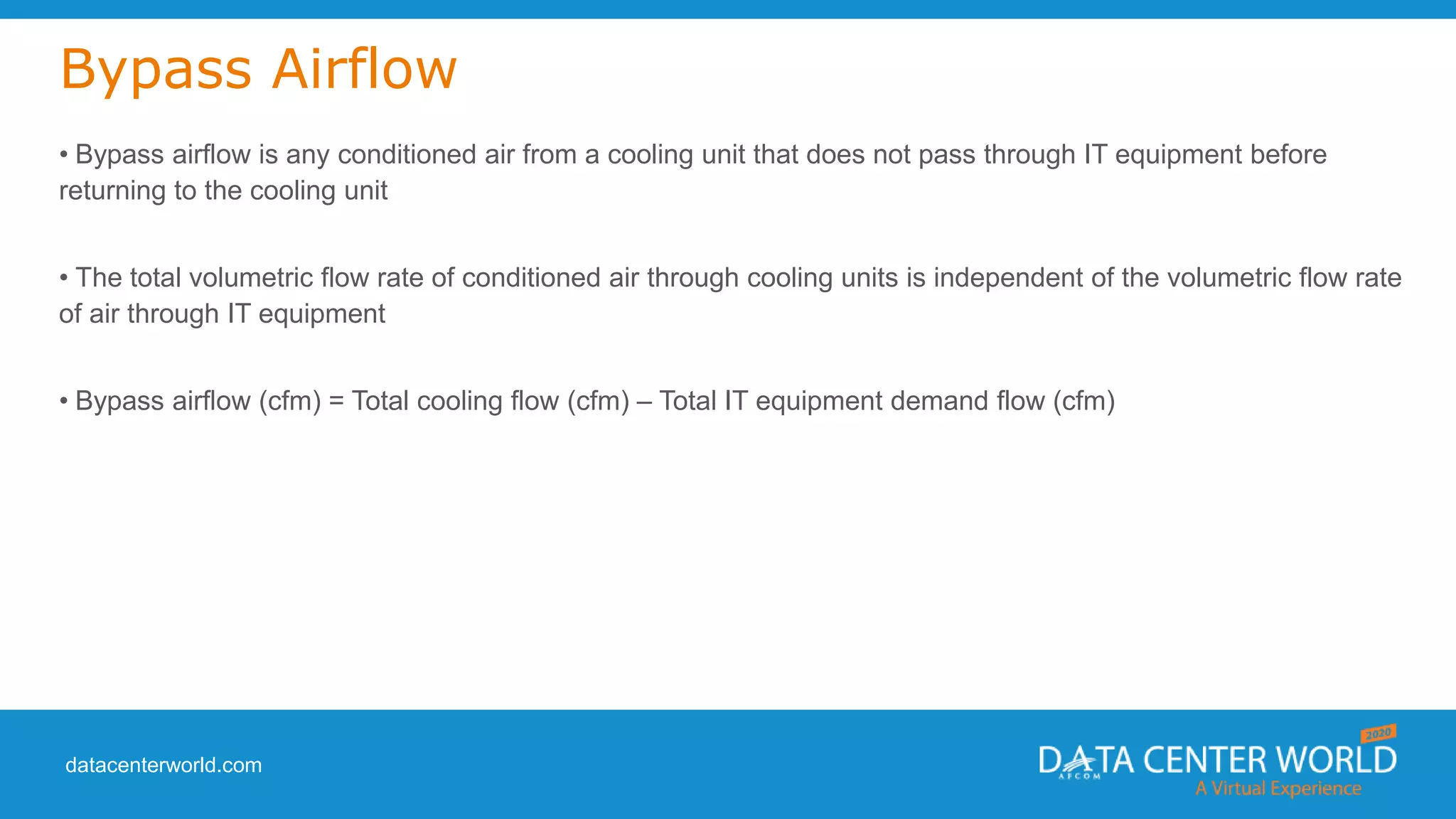 datacenterworld.com
Bypass Airflow
• Bypass airflow is any conditioned air from a cooling unit that does not pass through IT equipment before
returning to the cooling unit
• The total volumetric flow rate of conditioned air through cooling units is independent of the volumetric flow rate
of air through IT equipment
• Bypass airflow (cfm) = Total cooling flow (cfm) – Total IT equipment demand flow (cfm)
 