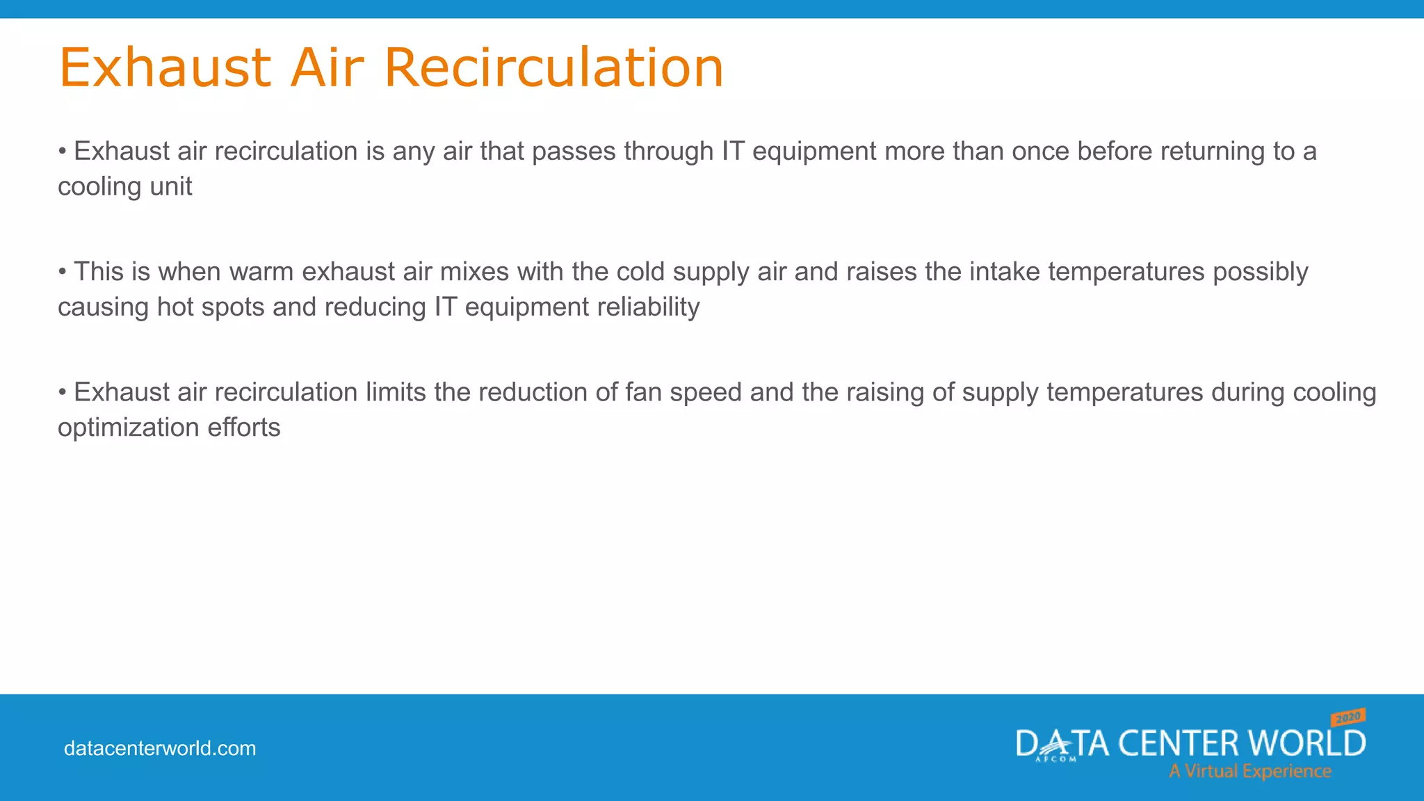 datacenterworld.com
Exhaust Air Recirculation
• Exhaust air recirculation is any air that passes through IT equipment more than once before returning to a
cooling unit
• This is when warm exhaust air mixes with the cold supply air and raises the intake temperatures possibly
causing hot spots and reducing IT equipment reliability
• Exhaust air recirculation limits the reduction of fan speed and the raising of supply temperatures during cooling
optimization efforts
 
