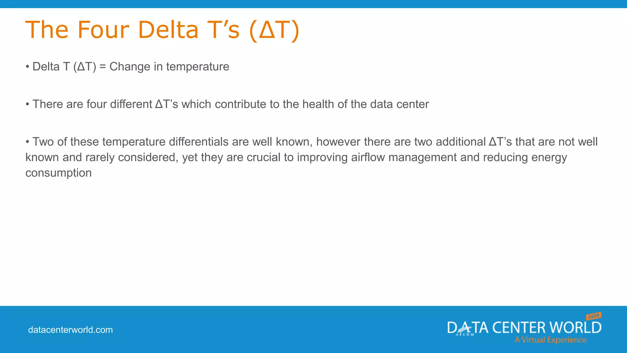 datacenterworld.com
The Four Delta T’s (ΔT)
• Delta T (ΔT) = Change in temperature
• There are four different ΔT’s which contribute to the health of the data center
• Two of these temperature differentials are well known, however there are two additional ΔT’s that are not well
known and rarely considered, yet they are crucial to improving airflow management and reducing energy
consumption
 