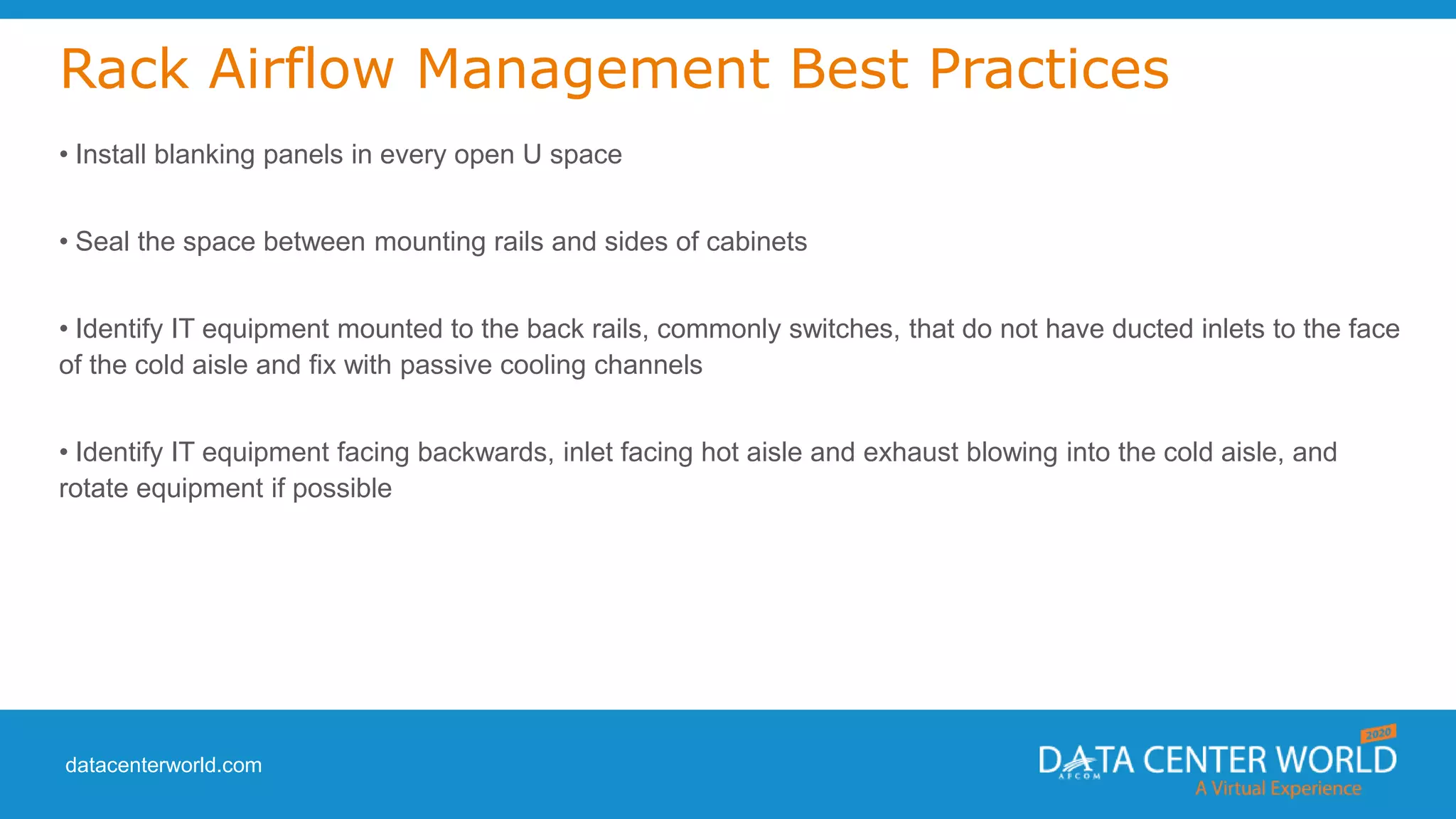 datacenterworld.com
Rack Airflow Management Best Practices
• Install blanking panels in every open U space
• Seal the space between mounting rails and sides of cabinets
• Identify IT equipment mounted to the back rails, commonly switches, that do not have ducted inlets to the face
of the cold aisle and fix with passive cooling channels
• Identify IT equipment facing backwards, inlet facing hot aisle and exhaust blowing into the cold aisle, and
rotate equipment if possible
 