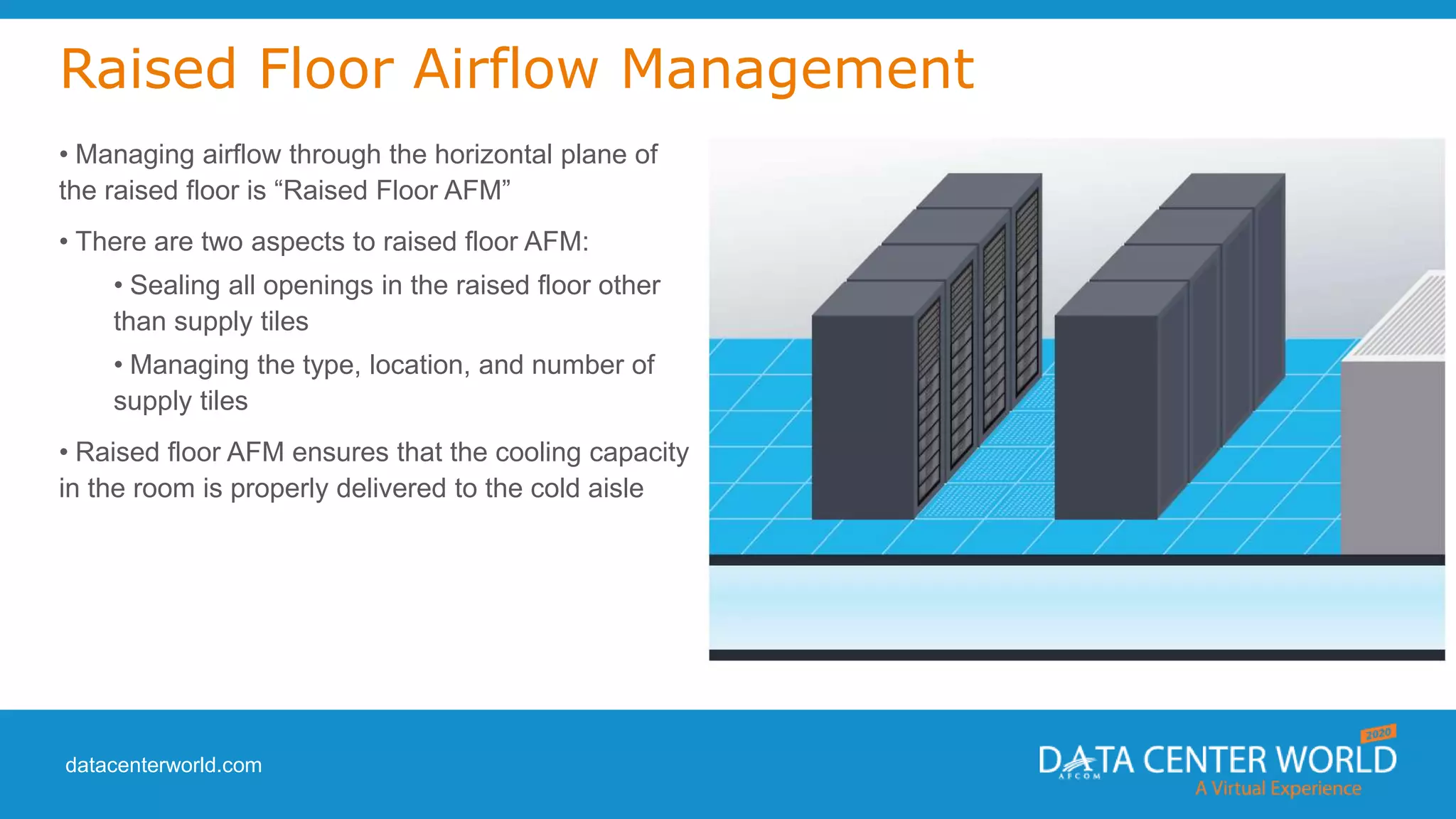 datacenterworld.com
Raised Floor Airflow Management
• Managing airflow through the horizontal plane of
the raised floor is “Raised Floor AFM”
• There are two aspects to raised floor AFM:
• Sealing all openings in the raised floor other
than supply tiles
• Managing the type, location, and number of
supply tiles
• Raised floor AFM ensures that the cooling capacity
in the room is properly delivered to the cold aisle
 