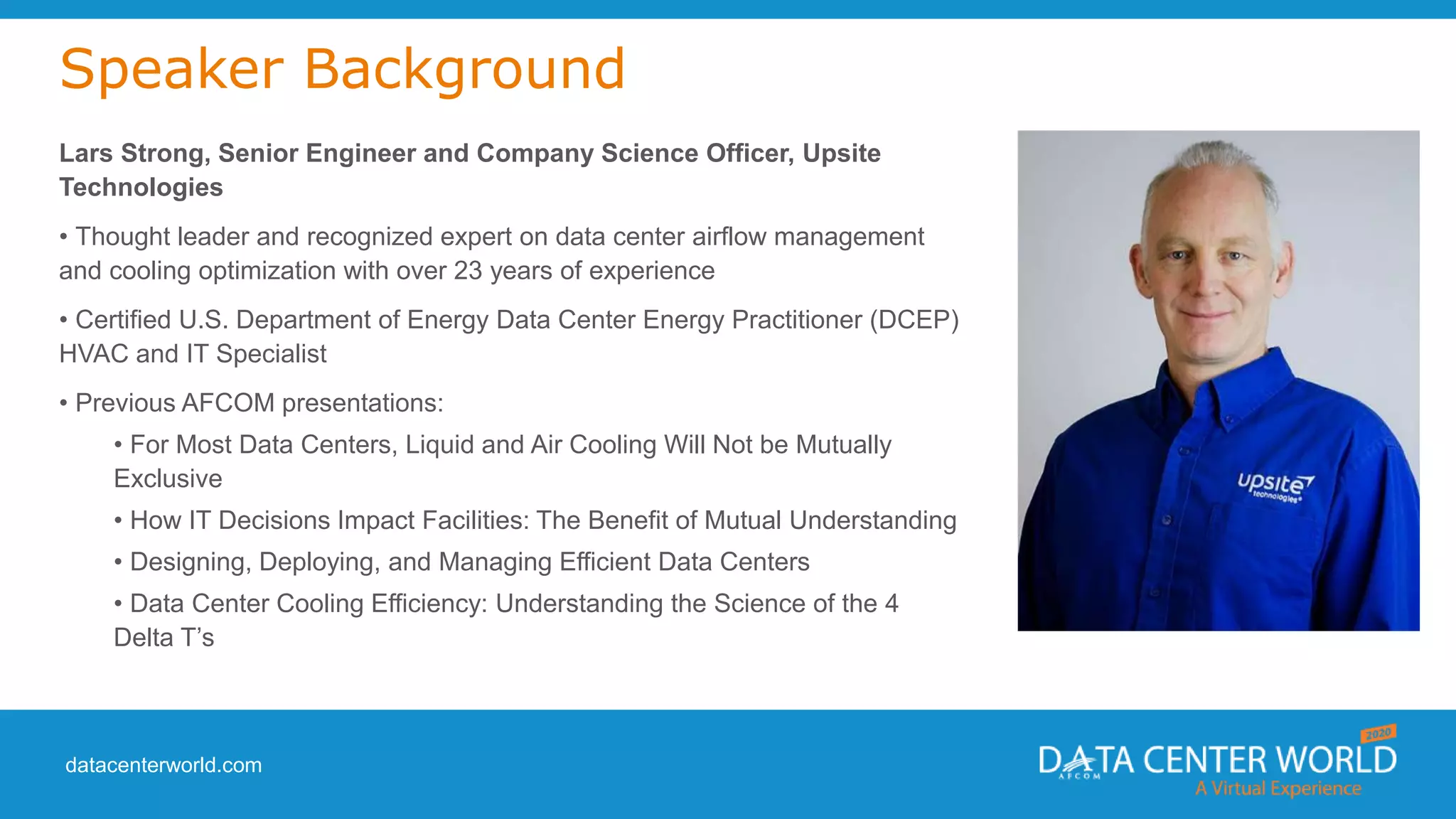 datacenterworld.com
Speaker Background
Lars Strong, Senior Engineer and Company Science Officer, Upsite
Technologies
• Thought leader and recognized expert on data center airflow management
and cooling optimization with over 23 years of experience
• Certified U.S. Department of Energy Data Center Energy Practitioner (DCEP)
HVAC and IT Specialist
• Previous AFCOM presentations:
• For Most Data Centers, Liquid and Air Cooling Will Not be Mutually
Exclusive
• How IT Decisions Impact Facilities: The Benefit of Mutual Understanding
• Designing, Deploying, and Managing Efficient Data Centers
• Data Center Cooling Efficiency: Understanding the Science of the 4
Delta T’s
 