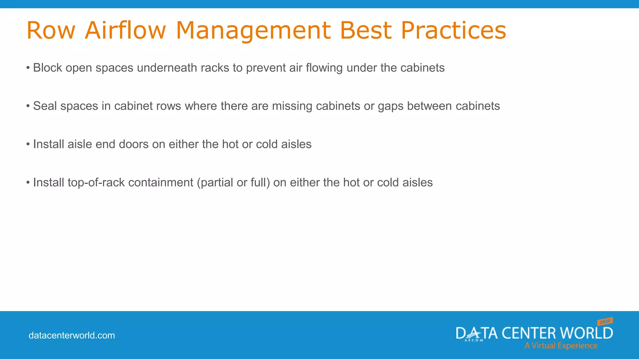 datacenterworld.com
Row Airflow Management Best Practices
• Block open spaces underneath racks to prevent air flowing under the cabinets
• Seal spaces in cabinet rows where there are missing cabinets or gaps between cabinets
• Install aisle end doors on either the hot or cold aisles
• Install top-of-rack containment (partial or full) on either the hot or cold aisles
 