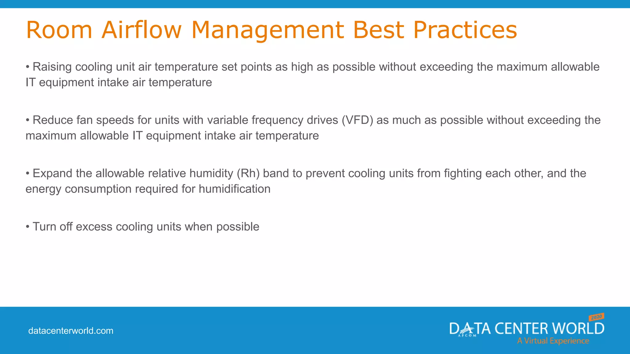datacenterworld.com
Room Airflow Management Best Practices
• Raising cooling unit air temperature set points as high as possible without exceeding the maximum allowable
IT equipment intake air temperature
• Reduce fan speeds for units with variable frequency drives (VFD) as much as possible without exceeding the
maximum allowable IT equipment intake air temperature
• Expand the allowable relative humidity (Rh) band to prevent cooling units from fighting each other, and the
energy consumption required for humidification
• Turn off excess cooling units when possible
 