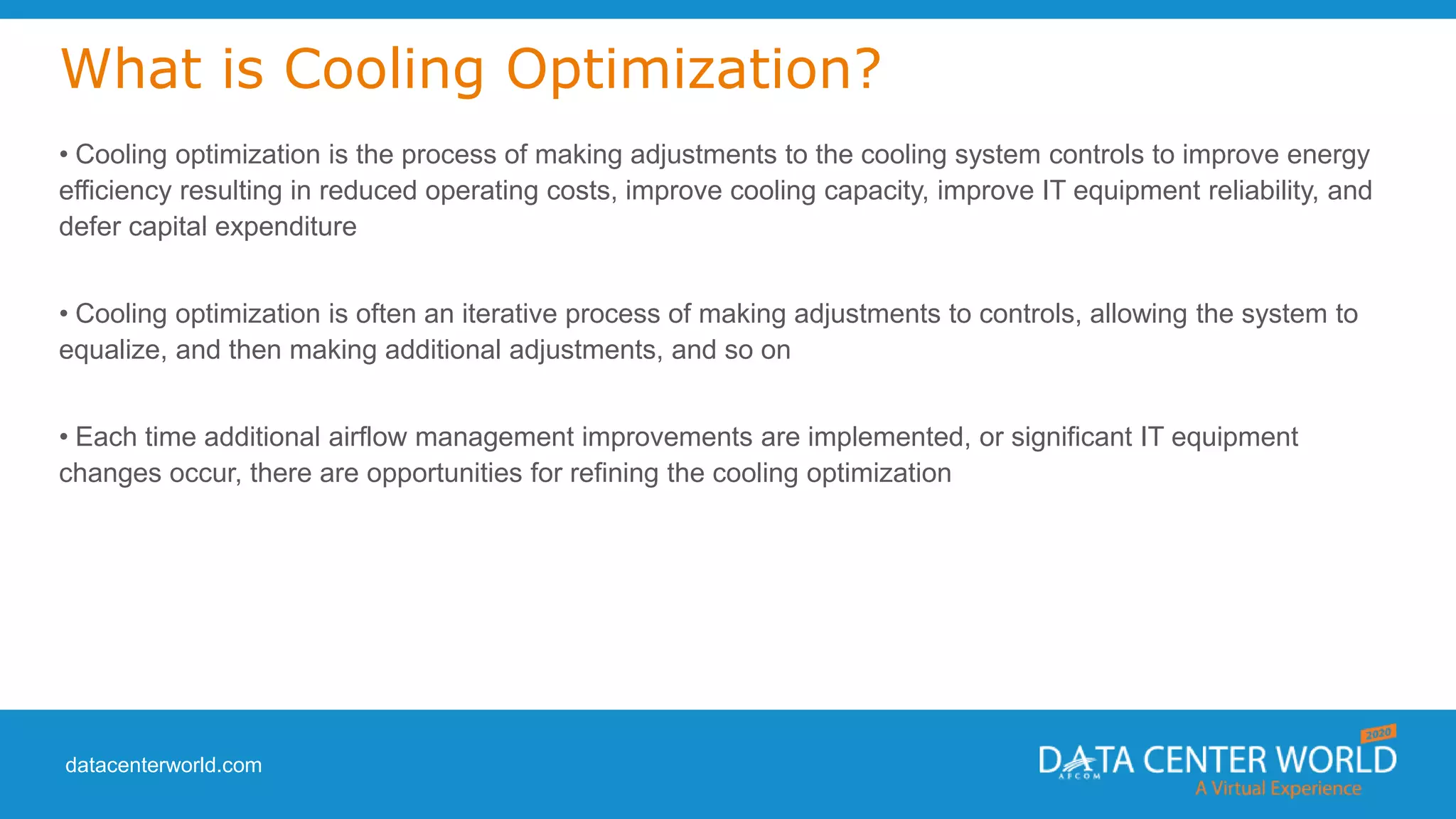datacenterworld.com
What is Cooling Optimization?
• Cooling optimization is the process of making adjustments to the cooling system controls to improve energy
efficiency resulting in reduced operating costs, improve cooling capacity, improve IT equipment reliability, and
defer capital expenditure
• Cooling optimization is often an iterative process of making adjustments to controls, allowing the system to
equalize, and then making additional adjustments, and so on
• Each time additional airflow management improvements are implemented, or significant IT equipment
changes occur, there are opportunities for refining the cooling optimization
 