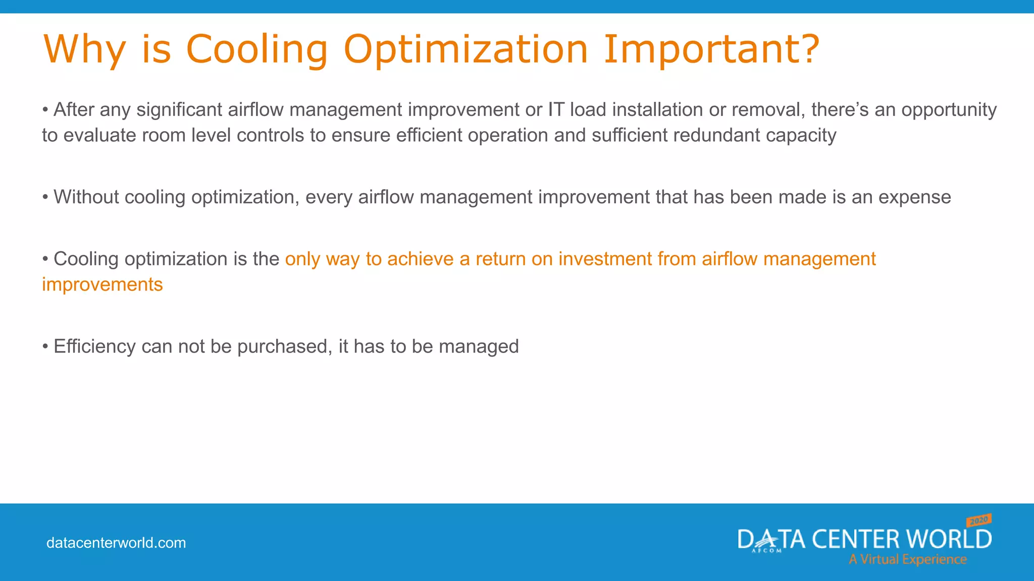 datacenterworld.com
Why is Cooling Optimization Important?
• After any significant airflow management improvement or IT load installation or removal, there’s an opportunity
to evaluate room level controls to ensure efficient operation and sufficient redundant capacity
• Without cooling optimization, every airflow management improvement that has been made is an expense
• Cooling optimization is the only way to achieve a return on investment from airflow management
improvements
• Efficiency can not be purchased, it has to be managed
 