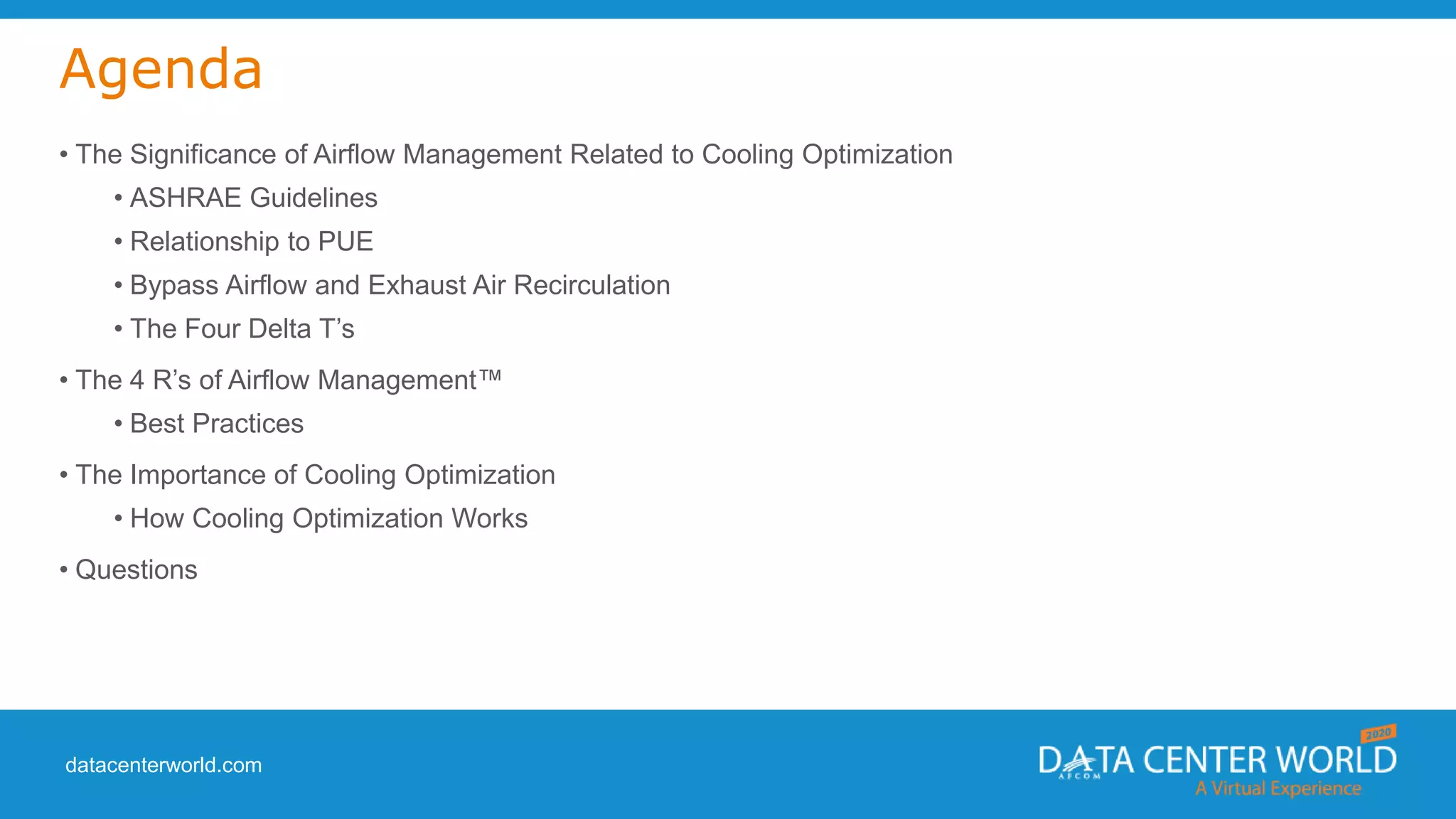 datacenterworld.com
Agenda
• The Significance of Airflow Management Related to Cooling Optimization
• ASHRAE Guidelines
• Relationship to PUE
• Bypass Airflow and Exhaust Air Recirculation
• The Four Delta T’s
• The 4 R’s of Airflow Management™
• Best Practices
• The Importance of Cooling Optimization
• How Cooling Optimization Works
• Questions
 
