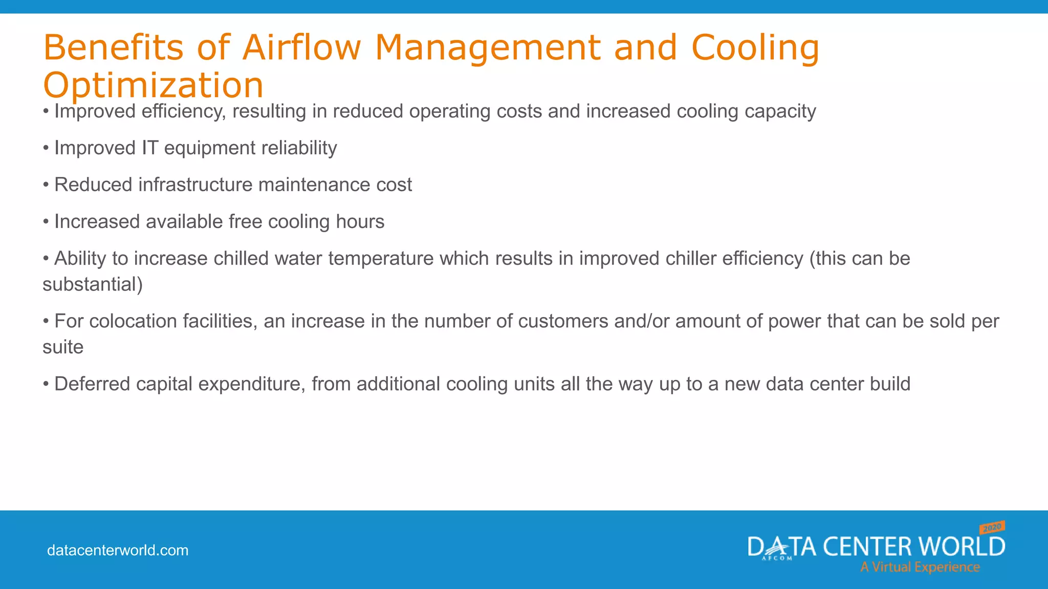 datacenterworld.com
Benefits of Airflow Management and Cooling
Optimization
• Improved efficiency, resulting in reduced operating costs and increased cooling capacity
• Improved IT equipment reliability
• Reduced infrastructure maintenance cost
• Increased available free cooling hours
• Ability to increase chilled water temperature which results in improved chiller efficiency (this can be
substantial)
• For colocation facilities, an increase in the number of customers and/or amount of power that can be sold per
suite
• Deferred capital expenditure, from additional cooling units all the way up to a new data center build
 