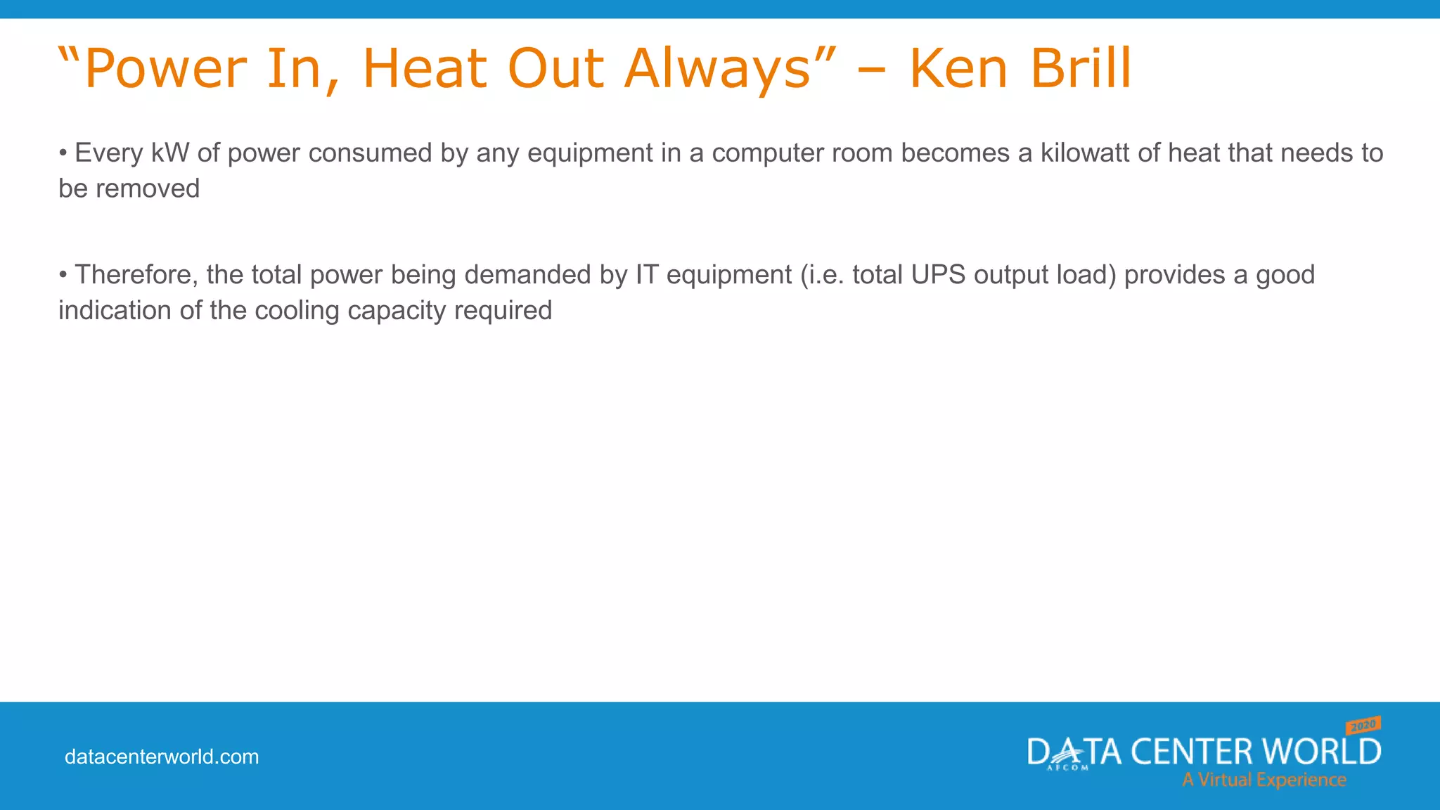 datacenterworld.com
“Power In, Heat Out Always” – Ken Brill
• Every kW of power consumed by any equipment in a computer room becomes a kilowatt of heat that needs to
be removed
• Therefore, the total power being demanded by IT equipment (i.e. total UPS output load) provides a good
indication of the cooling capacity required
 