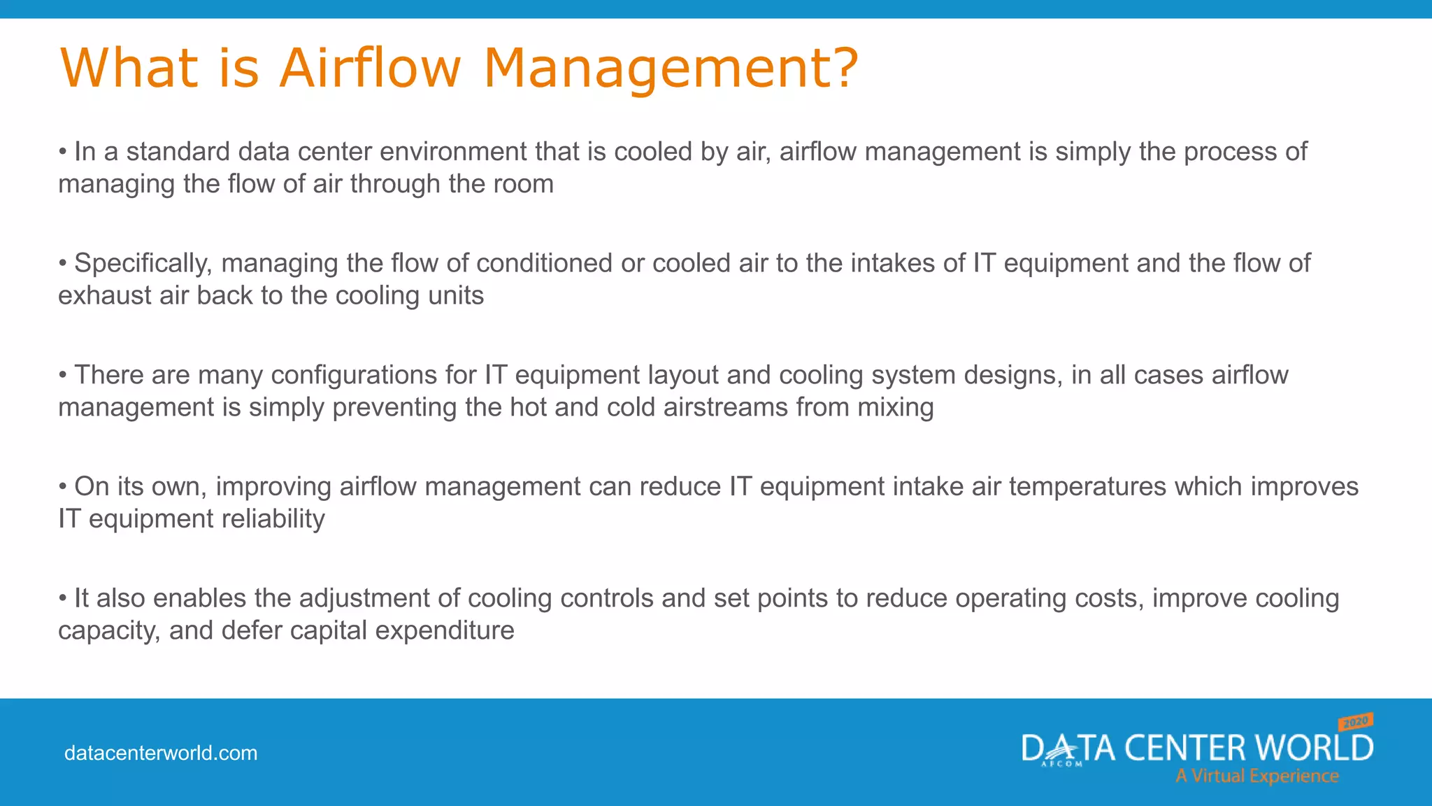 datacenterworld.com
What is Airflow Management?
• In a standard data center environment that is cooled by air, airflow management is simply the process of
managing the flow of air through the room
• Specifically, managing the flow of conditioned or cooled air to the intakes of IT equipment and the flow of
exhaust air back to the cooling units
• There are many configurations for IT equipment layout and cooling system designs, in all cases airflow
management is simply preventing the hot and cold airstreams from mixing
• On its own, improving airflow management can reduce IT equipment intake air temperatures which improves
IT equipment reliability
• It also enables the adjustment of cooling controls and set points to reduce operating costs, improve cooling
capacity, and defer capital expenditure
 