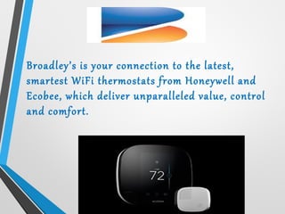 Broadley’s is your connection to the latest,
smartest WiFi thermostats from Honeywell and
Ecobee, which deliver unparalleled value, control
and comfort.
 