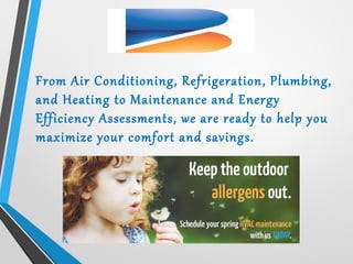 From Air Conditioning, Refrigeration, Plumbing,
and Heating to Maintenance and Energy
Efficiency Assessments, we are ready to help you
maximize your comfort and savings.
 