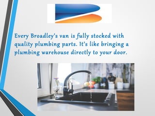 Every Broadley’s van is fully stocked with
quality plumbing parts. It’s like bringing a
plumbing warehouse directly to your door.
 