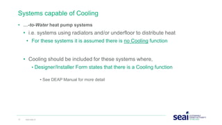 • …-to-Water heat pump systems
• i.e. systems using radiators and/or underfloor to distribute heat
• For these systems it is assumed there is no Cooling function
• Cooling should be included for these systems where,
• Designer/Installer Form states that there is a Cooling function
• See DEAP Manual for more detail
Systems capable of Cooling
12 www.seai.ie
 