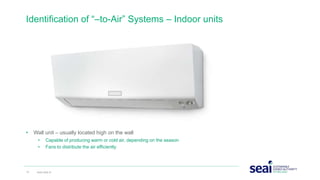 • Wall unit – usually located high on the wall
• Capable of producing warm or cold air, depending on the season
• Fans to distribute the air efficiently
Identification of “–to-Air” Systems – Indoor units
15 www.seai.ie
 